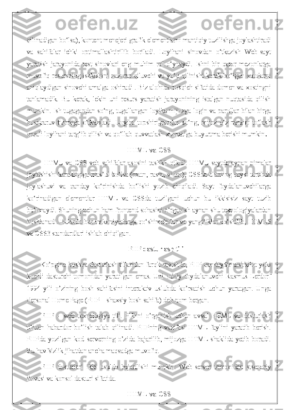 qilinadigan bo‘lsa), kontent menejeri grafik elementlarni mantiqiy tuzilishga joylashtiradi
va   sahifalar   ichki   optimallashtirilib   boriladi.   Loyihani   sinovdan   o‘tkazish   Web-sayt
yaratish   jarayonida   test   sinovlari   eng   muhim   rol   o‘ynaydi.   Ishni   bir   qator   mezonlarga
muvofiq resursning ishlashini  nazorat  qiluvchi  va yo‘q qilinishi  kerak bo‘lgan xatolarni
aniqlaydigan sinovchi amalga oshiradi . Biz alohida bosqich sifatida domen va xostingni
tanlamadik.   Bu   kerak,   lekin   uni   resurs   yaratish   jarayonining   istalgan   nuqtasida   qilish
mumkin. Ish tugagandan so‘ng, tugallangan loyiha mijozga login va parollar bilan birga
boshqaruv   tizimiga   o‘tkaziladi.   Loyiha   topshirilgandan   so‘ng,   mijoz   o‘z   narxini   to‘lash
orqali loyihani targ‘ib qilish va qo‘llab-quvvatlash xizmatiga buyurtma berishi mumkin .
HTML va CSS
HTML   va   CSS   veb   sahifalar   asosini   tashkil   qiladi.   HTML   saytda   aynan   nimalar
joylashishi kerakligiga mas’ul bo‘lsa (matn, rasm, video), CSSda ularning qaysi tartibda
joylashuvi   va   qanday   ko‘rinishda   bo‘lishi   yozib   chiqiladi.   Sayt   foydalanuvchilarga
ko‘rinadigan   elementlar   HTML   va   CSSda   tuzilgani   uchun   bu   ikkisisiz   sayt   tuzib
bo‘lmaydi. Shuning uchun ham frontend sohasini o‘rganish aynan shu texnologiyalardan
boshlanadi. Bularda bor imkoniyatlarga qo‘shimchalar va yangiliklar qo‘shilib, HTML5
va CSS3 standardlari ishlab chiqilgan.
PHP dasturlash tili
Ko’pgina boshqa dasturlash tillaridan farqli ravishda, PHP qandaydir tashkilot yoki
kuchli   dasturchi   tomonidan   yaratilgan   emas.   Uni   oddiy   foydalanuvchi   Rasmus   Lеrdorf
1994   yili   o’zining   bosh   sahifasini   intеraktiv   uslubda   ko’rsatish   uchun   yaratgan.   Unga
Personal Home Page (PHP – shaxsiy bosh sahifa) dеb nom bеrgan.
PHP   –   wеb   tеxnologiya   tili.   PHPni   o’rganish   uchun   avval   HTML   va   dasturlash
tilidan   habardor   bo’lish   talab   qilinadi.   PHPning   vazifasi   HTML   faylini   yaratib   bеrish.
PHPda   yozilgan   kod   sеrvеrning   o’zida   bajarilib,   mijozga   HTML   shaklida   yеtib   boradi.
Bu havfsizlik jihatdan ancha maqsadga muvofiq.
PHP   dаsturlаri   ikki   usuldа   bаjаrilishi   mumkin:   Web-server   tоmоnidаn   stsenаriy
ilоvаsi vа kоnsоl dаsturi sifаtidа. 
HTML va CSS 