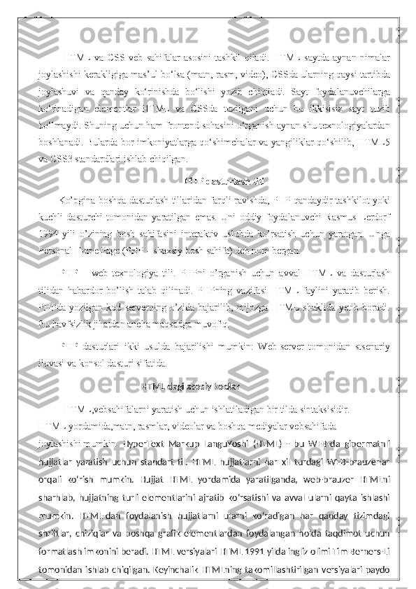 HTML   va   CSS   veb   sahifalar   asosini   tashkil   qiladi.   HTML   saytda   aynan   nimalar
joylashishi kerakligiga mas’ul bo‘lsa (matn, rasm, video), CSSda ularning qaysi tartibda
joylashuvi   va   qanday   ko‘rinishda   bo‘lishi   yozib   chiqiladi.   Sayt   foydalanuvchilarga
ko‘rinadigan   elementlar   HTML   va   CSSda   tuzilgani   uchun   bu   ikkisisiz   sayt   tuzib
bo‘lmaydi. Shuning uchun ham frontend sohasini o‘rganish aynan shu texnologiyalardan
boshlanadi. Bularda bor imkoniyatlarga qo‘shimchalar va yangiliklar qo‘shilib, HTML5
va CSS3 standardlari ishlab chiqilgan.
PHP dasturlash tili
Ko’pgina boshqa dasturlash tillaridan farqli ravishda, PHP qandaydir tashkilot yoki
kuchli   dasturchi   tomonidan   yaratilgan   emas.   Uni   oddiy   foydalanuvchi   Rasmus   Lеrdorf
1994   yili   o’zining   bosh   sahifasini   intеraktiv   uslubda   ko’rsatish   uchun   yaratgan.   Unga
Personal Home Page (PHP – shaxsiy bosh sahifa) dеb nom bеrgan.
PHP   –   wеb   tеxnologiya   tili.   PHPni   o’rganish   uchun   avval   HTML   va   dasturlash
tilidan   habardor   bo’lish   talab   qilinadi.   PHPning   vazifasi   HTML   faylini   yaratib   bеrish.
PHPda   yozilgan   kod   sеrvеrning   o’zida   bajarilib,   mijozga   HTML   shaklida   yеtib   boradi.
Bu havfsizlik jihatdan ancha maqsadga muvofiq.
PHP   dаsturlаri   ikki   usuldа   bаjаrilishi   mumkin:   Web-server   tоmоnidаn   stsenаriy
ilоvаsi vа kоnsоl dаsturi sifаtidа.
 HTML dagi asosiy kodlar
HTML,vebsahifalarni   yaratish   uchun   ishlatiladigan   bir   tilda   sintaksisidir.
HTML   yordamida,matn,   rasmlar,   videolar   va   boshqa   mediyalar   vebsahifada
joylashishi   mumkin .   HyperText   Markup   LanguYoshi   (HTML)   -   bu   WEB-da   gipermatnli
hujjatlar   yaratish   uchun   standart   til.   HTML   hujjatlarni   har   xil   turdagi   WEB-brauzerlar
orqali   ko‘rish   mumkin.   Hujjat   HTML   yordamida   yaratilganda,   web-brauzer   HTMLni
sharhlab,   hujjatning   turli   elementlarini   ajratib   ko‘rsatishi   va   avval   ularni   qayta   ishlashi
mumkin.   HTML-dan   foydalanish   hujjatlarni   ularni   ko‘radigan   har   qanday   tizimdagi
shriftlar,   chiziqlar   va   boshqa   grafik   elementlardan   foydalangan   holda   taqdimot   uchun
formatlash imkonini beradi. HTML versiyalari HTML 1991 yilda ingliz olimi Tim Berners-Li
tomonidan   ishlab   chiqilgan.   Keyinchalik   HTMLning  takomillashtirilgan   versiyalari   paydo 