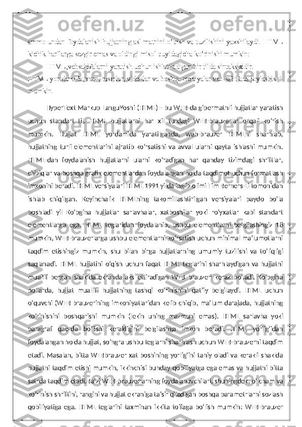 ammo undan foydalanish hujjatning asl matnini o‘qish va tuzilishini yaxshilaydi. HTML
kichik harflarga sezgir emas va oldingi misol quyidagicha ko‘rinishi mumkin:
HTML,vebsahifalarni   yaratish   uchun   ishlatiladigan   bir   tilda   sintaksisidir.  
HTML   yor-damida,matn,   rasmlar,   videolar   va   boshqa   mediyalar   veb-sahifada   joylashishi  
mumkin .
HyperText Markup LanguYoshi (HTML) - bu WEB-da gipermatnli hujjatlar yaratish
uchun   standart   til.   HTML   hujjatlarni   har   xil   turdagi   WEB-brauzerlar   orqali   ko‘rish
mumkin.   Hujjat   HTML   yordamida   yaratilganda,   web-brauzer   HTMLni   sharhlab,
hujjatning   turli   elementlarini   ajratib   ko‘rsatishi   va   avval   ularni   qayta   ishlashi   mumkin.
HTML-dan   foydalanish   hujjatlarni   ularni   ko‘radigan   har   qanday   tizimdagi   shriftlar,
chiziqlar va boshqa grafik elementlardan foydalangan holda taqdimot uchun formatlash
imkonini beradi. HTML versiyalari HTML 1991 yilda ingliz olimi Tim Berners-Li tomonidan
ishlab   chiqilgan.   Keyinchalik   HTMLning   takomillashtirilgan   versiyalari   paydo   bo‘la
boshladi   yil   Ko‘pgina   hujjatlar   sarlavhalar,   xatboshilar   yoki   ro‘yxatlar   kabi   standart
elementlarga   ega.   HTML   teglaridan   foydalanib,   ushbu   elementlarni   belgilashingiz   18
mumkin, WEB-brauzerlarga ushbu elementlarni ko‘rsatish uchun minimal ma’lumotlarni
taqdim   etishingiz   mumkin,   shu   bilan   birga   hujjatlarning   umumiy   tuzilishi   va   to‘liqligi
saqlanadi.   HTML   hujjatini   o‘qish   uchun   faqat   HTML   teglarini   sharhlaydigan   va   hujjatni
muallif   bergan   shaklda   ekranda   aks   ettiradigan   WEB   brauzeri   kerak   bo‘ladi.   Ko‘pgina
hollarda,   hujjat   muallifi   hujjatning   tashqi   ko‘rinishini   qat’iy   belgilaydi.   HTML   uchun
o‘quvchi  (WEB   brauzerining   imkoniyatlaridan   kelib   chiqib,  ma’lum   darajada,   hujjatning
ko‘rinishini   boshqarishi   mumkin   (lekin   uning   mazmuni   emas).   HTML   sarlavha   yoki
paragraf   qaerda   bo‘lishi   kerakligini   belgilashga   imkon   beradi.   HTML   yorlig‘idan
foydalangan holda hujjat, so‘ngra ushbu teglarni sharhlash uchun WEB-brauzerni taqdim
etadi.  Masalan, bitta  WEBbrauzer  xat   boshining yorlig‘ini  taniy  oladi va  kerakli  shaklda
hujjatni taqdim etishi mumkin, ikkinchisi bunday qobiliyatga ega emas va hujjatni bitta
satrda taqdim etadi.Ba’zi WEB-brauzerlarning foydalanuvchilari, shuningdek, o‘lcham va
ko‘rinish shriftini, rangini va hujjat ekraniga ta’sir qiladigan boshqa parametrlarni sozlash
qobiliyatiga   ega.   HTML   teglarini   taxminan   ikkita   toifaga   bo‘lish   mumkin:   WEB-brauzer 