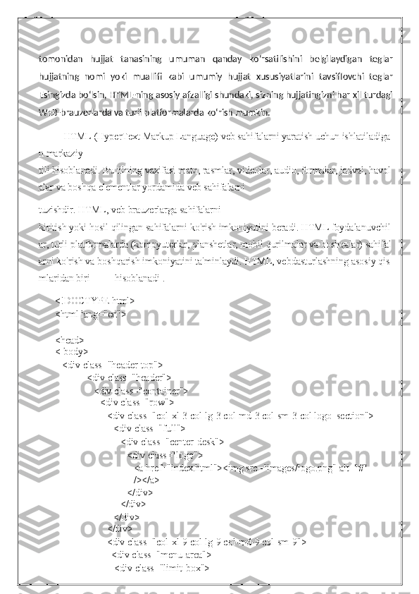 tomonidan   hujjat   tanasining   umuman   qanday   ko‘rsatilishini   belgilaydigan   teglar
hujjatning   nomi   yoki   muallifi   kabi   umumiy   hujjat   xususiyatlarini   tavsiflovchi   teglar
Esingizda bo‘lsin, HTML-ning asosiy afzalligi shundaki, sizning hujjatingizni har xil turdagi
WEB-brauzerlarda va turli platformalarda ko‘rish mumkin.
HTML   (HyperText   Markup   Language)   veb   sahifalarni   yaratish   uchun   ishlatiladiga
n   markaziy  
tili   hisoblanadi.   Bu   tilning   vazifasi   matn,   rasmlar,   videolar,   audio,   formalar,   jadval,   havol
alar   va boshqa   elementlar   yordamida   veb   sahifalarni
tuzishdir.   HTML,   veb   brauzerlarga   sahifalarni  
kiritish   yoki   hosil   qilingan   sahifalarni   ko'rish   imkoniyatini   beradi.   HTML   foydalanuvchil
ar,   turli   platformalarda   (kompyuterlar,   planshetlar,   mobil   qurilmalar   va   boshqalar)   sahifal
arni   ko'rish   va   boshqarish   imkoniyatini   ta'minlaydi.   HTML,   vebdasturlashning   asosiy   qis
mlaridan   biri            hisoblanadi . .
<!DOCTYPE   html>
<html   lang="en">
<head>
<   body>
<div   class="header-top">
<div   class="header">
<div   class="container">
<div   class="row">
<div   class="col-xl-3   col-lg-3   col-md-3   col-sm-3   col   logo_section">
<div   class="full">
<div   class="center-desk">
<div   class="logo">
<a   href="index.html"><img   src="images/logo.png"   alt="#"  
/></a>
</div>
</div>
</div>
</div>
<div   class="col-xl-9   col-lg-9   col-md-9   col-sm-9">
<div   class="menu-area">
<div   class="limit-box"> 