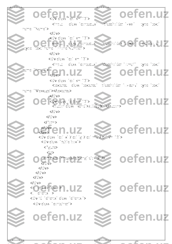 <div   class="col-sm-12">
<input class="contactus" placeholder="имя" type="text"
name="Name">
</div>
<div   class="col-sm-12">
<input class="contactus" placeholder="номер телефона"
type="text"   name="Phone   Number">
</div>
<div   class="col-sm-12">
<input class="contactus" placeholder="Email" type="text"
name="Email">
</div>
<div   class="col-sm-12">
<textarea class="textarea" placeholder="писать" type="text"
name="Message"></textarea>
</div>
<div   class="col-sm-12">
<button   class="send">ДОСТУП</button>
</div>
</div>
</form>
</div>
</div>
<div   class="col-xl-7   col-lg-7   col-md-7   col-sm-12">
<div   class="rable-box">
<figure>
<br>
<img   src="images/cac.png"   alt="#"   />
</div>
</div>
</div>
</div>
</div>
<!--   end   contact   -->
<!--   clients   -->
<div   id="clients"   class="clients   ">
<div   class="container"> 