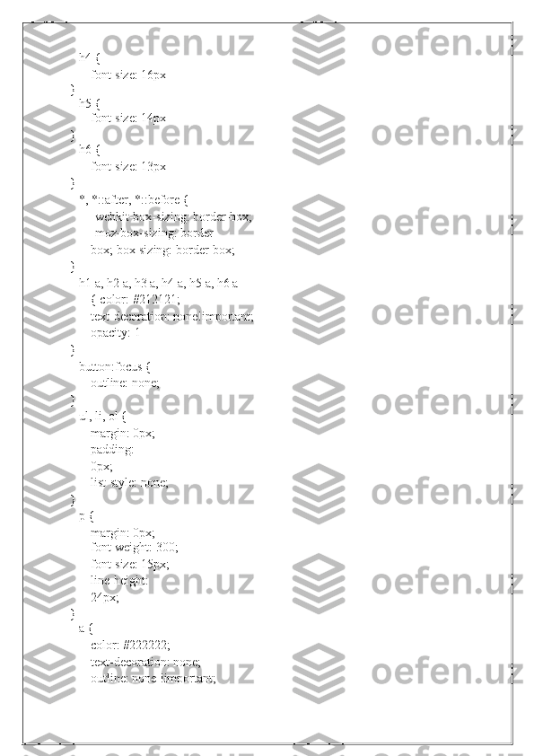 h4   {
font-size:   16px}
h5   {
font-size:   14px
}
h6   {
font-size:   13px
}
*,   *::after,   *::before   {
-webkit-box-sizing:   border-box;
-moz-box-sizing: border-
box;   box-sizing:   border-box;
}
h1 a, h2 a, h3 a, h4 a, h5 a, h6 a 
{   color:   #212121;
text-decoration: none!important;  
opacity:   1
}
button:focus {
outline:   none;
}
ul, li, ol {
margin: 0px;  
padding:  
0px;
list-style:   none;
}
p   {
margin:   0px;
font-weight: 300;
font-size: 15px;  
line-height:  
24px;
}
a   {
color:   #222222;
text-decoration: none;  
outline:   none   !important; 