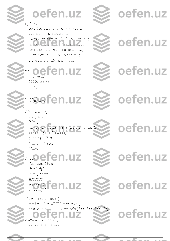 }a,   .btn {
text-decoration: none !important;  
outline:   none !important;
-webkit-transition:   all   .3s   ease-in-out;
-moz-transition:   all   .3s   ease-in-out;
-ms-transition:   all   .3s   ease-in-out;
-o-transition: all .3s ease-in-out;
transition:   all   .3s ease-in-out;
}
img   {
max-width: 
100%;   height:  
auto;
}
:focus   {
outline:   0;
}
.btn-custom {
margin-top:  
20px;
background-color: transparent !important;  
border:   2px solid   #ddd;
padding: 12px 
40px;   font-size:  
16px;
}
.lead   {
font-size: 18px;  
line-height: 
30px;   color:  
#767676;
margin:   0;
padding:   0;
}
.form-control:focus   {
border-color:   #ffffff   !important;
box-shadow:   0   0   0   .2rem   rgba(255,   255,   255,   .25);
}
.navbar-form input {
border:   none   !important; 