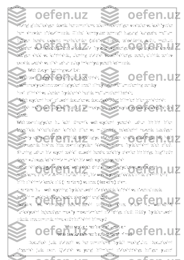 hozirgi globallashgan davrda har tomonlama takomillashtirilgan vositalar va kashfiyotlar
ham   sinovdan   o‘tkazilmoqda.   Global   kompyuter   tarmog‘i   bugungi   kungacha   ma’lum
bo‘lgan   barcha   axborot   manbalaridan   (telefon,   pochta,   televidenie,   radio,   matbuot
nashrlari   va   boshqalar)   farqli   holda,   o‘z   foydalanuvchilariga   har   qanday   ma’lumotni
istalgan   shakl   va   ko‘rinishda,   ularning   qiziqish   va   xohishlariga   qarab,   alohida   tanlov
asosida uzatish va olish uchun qulay imkoniyat yaratib kelmoqda.
Web dizayn fanining vazifasi: 
- Web texnologiyalar asoslari bilan tanishtirish; 
- zamonaviy axborot texnologiyalari orqali olinayotgan ma’lumotlarning qanday 
hosil qilinishi va ulardan foydalanish haqida ma’lumotlarni berish; 
- Web saytlarni hosil qiluvchi dasturlar va dasturlash tillari bilimlari bilan tanishtirish: 
-   Flash   muhitida   oddiy   va   interfaol   animasiyalar,   flash   saylar   yaratishga   o‘rgatishdan
iborat.
Web-texnologiyalar   bu   kabi   dinamik   web-saytlarni   yaratish   uchun   bir-biri   bilan
birgalikda   ishlatiladigan   ko‘plab   tillar   va   multimedia   paketlarini   nazarda   tutadigan
umumiy   atama.   Har   bir   alohida   texnologiya   o‘z-o‘zidan   ancha   cheklangan   va   hech
bo‘lmaganda   boshqa   bitta   texnologiyadan   ikki   tomonlama   foydalanishni   talab   qiladi.
Shuning   uchun   biz   saytni   tashkil   etuvchi   barcha   tarkibiy   qismlar   bir-biriga   bog‘liqdir
degan xulosaga kelishimiz mumkin.biz web-saytlarni yaratish 
uchun ishlatiladigan individual web-ishlab chiqish texnologiyalari va vositalarini 
muhokama qilamiz. Ammo bundan oldin, biz web-saytning ikkita alohida qismini aniq 
bilib olishimiz kerak: old  (Frontend)  va orqa  (Backend)  qism. 
Frontend  bu – web-saytning foydalanuvchi o‘z ekranida ko‘rishi va o‘zaro aloqada 
bo‘lishi mumkin bo‘lgan barcha qismlarini anglatadi. 
Backend   esa   Frontedga   qarama-qarshi   tomonga   ishora   qiladi.   Bu   web-sahifa
funktsiyasini   bajaradigan   maxfiy   mexanizmlarni   o‘z   ichiga   oladi.   Oddiy   foydalanuvchi
odatda orqa tomonda nima sodir bo‘lishini bilmaydi 
Web saytlar haqida ma’lumotlar
Web dasturlash haqida, Frontend nima?
Dasturlash   juda   qiziqarli   va   har   tomonlama   foydali   mashg‘ulot.   Dasturlashni
o‘rganish   juda   oson.   Qiziqish   va   yangi   bilimlarni   o‘zlashtirishga   bo‘lgan   yuqori 