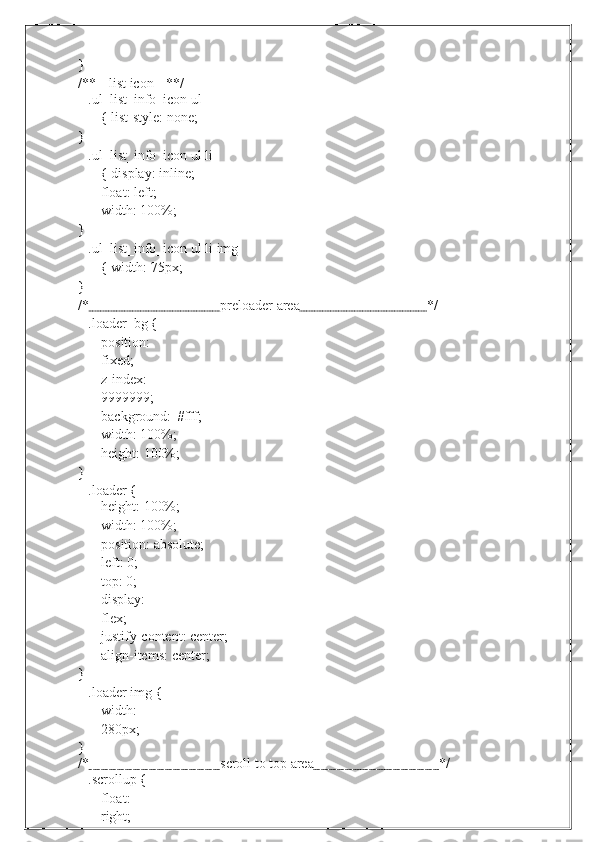 }/**--   list   icon   --**/
.ul_list_info_icon ul 
{   list-style:   none;
}
.ul_list_info_icon ul li
{   display:   inline;
float: left;  
width:   100%;
}
.ul_list_info_icon ul li img
{   width:   75px;
}
/*                                       preloader   area                                      */
.loader_bg {
position:  
fixed;
z-index:
9999999;
background:   #fff;
width:   100%;
height:   100%;
}
.loader   {
height:   100%;
width: 100%;  
position: absolute;
left:   0;
top: 0;  
display:  
flex;
justify-content: center;
align-items:   center;
}
.loader img {
width:  
280px;
}
/*                                       scroll   to   top   area                                     */
.scrollup {
float:  
right; 