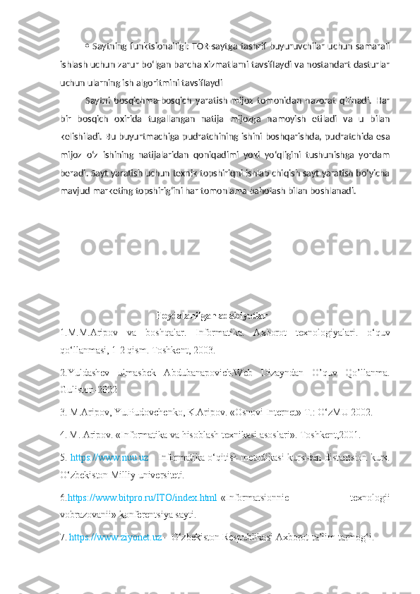    Saytning funktsionalligi: TOR-saytga tashrif buyuruvchilar uchun samarali
ishlash uchun zarur bo‘lgan barcha xizmatlarni tavsiflaydi va nostandart dasturlar
uchun ularning ish algoritmini tavsiflaydi
Saytni   bosqichma-bosqich   yaratish   mijoz   tomonidan   nazorat   qilinadi.   Har
bir   bosqich   oxirida   tugallangan   natija   mijozga   namoyish   etiladi   va   u   bilan
kelishiladi. Bu buyurtmachiga pudratchining ishini boshqarishda, pudratchida esa
mijoz   o‘z   ishining   natijalaridan   qoniqadimi   yoki   yo‘qligini   tushunishga   yordam
beradi. Sayt yaratish uchun texnik topshiriqni ishlab chiqish sayt yaratish bo‘yicha
mavjud marketing topshirig‘ini har tomonlama baholash bilan boshlanadi.
        Foydalanilgan adabiyotlar
1.M.M.Aripov   va   boshqalar.   Informatika.   Axborot   texnologiyalari.   o‘quv
qo‘llanmasi, 1-2 qism. Toshkent, 2003.
2.Yuldashev   ulmasbek   Abdubanapovich.Web   Dizayndan   O’quv   Qo’llanma.
Guliston-2022
3. M.Aripov, Yu.Pudovchenko, K.Aripov. «Osnovi Internet» T.: O‘zMU 2002.
4.   M. Aripov. «Informatika va hisoblash texnikasi asoslari». Toshkent,2001 .
5.   https://www.nuu.uz   - Informatika o‘qitish metodikasi kursidan distantsion kurs.
O‘zbekiston Milliy universiteti.
6. https://www.bitpro.ru/ITO/index.html -«Informatsionnie   texnologii
vobrazovanii» konferentsiya sayti.
7.   https://www.ziyonet.uz  – O‘zbekiston Respublikasi Axborot-ta’lim tarmog‘i.
  