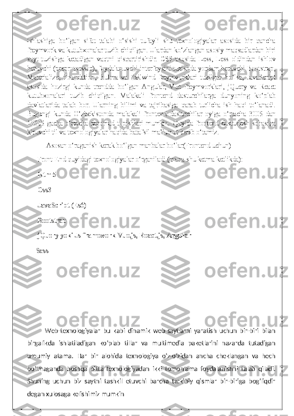 ishlashiga   bo‘lgan   sifat   talabi   o‘sishi   tufayli   shu   texnologiyalar   asosida   bir   qancha
freymvork va kutubxonalar tuzib chiqilgan. Ulardan ko‘zlangan asosiy maqsadlardan biri
sayt   tuzishga   ketadigan   vaqtni   qisqartirishdir.   CSS   asosida   Less,   Less   oldindan   ishlov
beruvchi (preprotsessor), foydalanuvchi interfeysini tuzishda yordam beruvchi Bootstrap,
Materialize,   Foundation,   Bulma   va   Tailwind   freymvorklari   tuzilgan   bo‘lsa,   JavaScript
asosida   hozirgi   kunda   trendda   bo‘lgan   Angular,   Vue   freymvorklari,   jQuery   va   React
kutubxonalari   tuzib   chiqilgan.   Malakali   frontend   dasturchilarga   dunyoning   ko‘plab
davlatlarida   talab   bor.   Ularning   bilimi   va   tajribasiga   qarab   turlicha   ish   haqi   to‘lanadi.
Bugungi   kunda   O‘zbekistonda   malakali   frontend   dasturchilar   oyiga   o‘rtacha   300$   dan
1000$ gacha o‘rtacha  daromad topishlari  mumkin. Quyida  frontend dasturlash  sohasiga
kiruvchi til va texnologiyalar haqida batafsil ma’lumot berib o‘tamiz.
           Asosan o‘raganish kerak bo‘lgan manbalar bo‘lar(Frontend uchun)
??????  Front-End   quyidagi texnologiyalar o‘rganiladi (mana shu ketma ketlikda):
??????  Html5
??????  Css3
??????  JavaScript (Es6)
??????  Bootstrap
??????  jQuery yoki Js framework Vue.js, React.js, Angular  
?????? Sass
Web-texnologiyalar   bu   kabi   dinamik   web-saytlarni   yaratish   uchun   bir-biri   bilan
birgalikda   ishlatiladigan   ko‘plab   tillar   va   multimedia   paketlarini   nazarda   tutadigan
umumiy   atama.   Har   bir   alohida   texnologiya   o‘z-o‘zidan   ancha   cheklangan   va   hech
bo‘lmaganda   boshqa   bitta   texnologiyadan   ikki   tomonlama   foydalanishni   talab   qiladi.
Shuning   uchun   biz   saytni   tashkil   etuvchi   barcha   tarkibiy   qismlar   bir-biriga   bog‘liqdir
degan xulosaga kelishimiz mumkin 