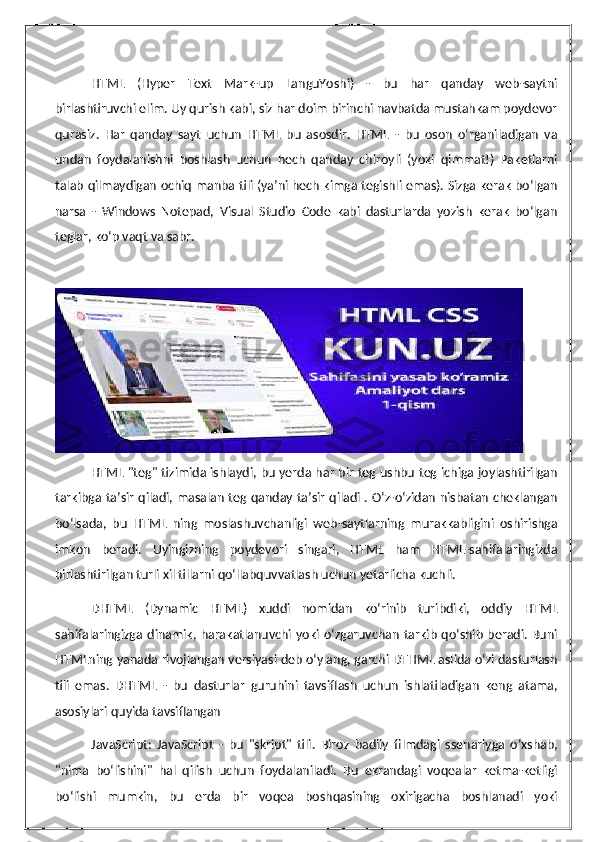 HTML   (Hyper   Text   Mark-up   LanguYoshi)   -   bu   har   qanday   web-saytni
birlashtiruvchi elim. Uy qurish kabi, siz har doim birinchi navbatda mustahkam poydevor
qurasiz.   Har   qanday   sayt   uchun   HTML   bu   asosdir.   HTML   -   bu   oson   o‘rganiladigan   va
undan   foydalanishni   boshlash   uchun   hech   qanday   chiroyli   (yoki   qimmat!)   Paketlarni
talab qilmaydigan ochiq manba tili (ya’ni hech kimga tegishli emas). Sizga kerak bo‘lgan
narsa   -   Windows   Notepad,   Visual   Studio   Code   kabi   dasturlarda   yozish   kerak   bo‘lgan
teglar, ko‘p vaqt va sabr.
HTML "teg" tizimida ishlaydi, bu yerda har bir teg ushbu teg ichiga joylashtirilgan
tarkibga ta’sir qiladi, masalan teg qanday ta’sir qiladi . O‘z-o‘zidan nisbatan cheklangan
bo‘lsada,   bu   HTML   ning   moslashuvchanligi   web-saytlarning   murakkabligini   oshirishga
imkon   beradi.   Uyingizning   poydevori   singari,   HTML   ham   HTML-sahifalaringizda
birlashtirilgan turli xil tillarni qo‘llabquvvatlash uchun yetarlicha kuchli.
DHTML   (Dynamic   HTML)   xuddi   nomidan   ko‘rinib   turibdiki,   oddiy   HTML
sahifalaringizga  dinamik,  harakatlanuvchi  yoki  o‘zgaruvchan  tarkib  qo‘shib  beradi.  Buni
HTMLning yanada rivojlangan versiyasi deb o‘ylang, garchi DTHML aslida o‘zi dasturlash
tili   emas.   DHTML   -   bu   dasturlar   guruhini   tavsiflash   uchun   ishlatiladigan   keng   atama,
asosiylari quyida tavsiflangan
JavaScript:   JavaScript   -   bu   "skript"   tili.   Biroz   badiiy   filmdagi   ssenariyga   o‘xshab,
"nima   bo‘lishini"   hal   qilish   uchun   foydalaniladi.   Bu   ekrandagi   voqealar   ketma-ketligi
bo‘lishi   mumkin,   bu   erda   bir   voqea   boshqasining   oxirigacha   boshlanadi   yoki 