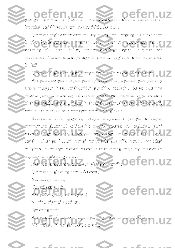 yozilgan   qimmatli   qog‘ozni   bir   mulkdordan   ikkinchisiga   berish   hisob-
kitobdagi tegishli yozuvlarni o‘zgartirishda aks etadi.
Qimmatli qog‘ozlar basharti mulkiy huquqlarni ularga egalik qilish bilan
bog‘liq   holda   ro‘yobga   chiqarish   uchun   qimmatli   qog‘ozlarni   taqdim
etishning   o‘zi   etarli   bo‘lsa,   taqdim   etuvchiga   tegishli   hujjatlar   deb
hisoblanadi. Taqdim etuvchiga tegishli qimmatli qog‘ozlar erkin muomaladi
bo‘ladi.
Qimmatli qog‘ozlarning eng keng tarqalgan turi aksiyalar hisoblanadi.
Aksiya bu aksiyadorlik jamiyatining Ustav fondiga yuridik yoki jismoniy
shaxs   muayyan   hissa   qo‘shganidan   guvohlik   beruvchi,   aksiya   egasining
mazkur   jamiyat   mulkidagi   ishtirokini   tasdiqlovchi   kamida   unga   dividend
olish va odatda, ushbu jamiyatni boshqarishda qatnashish huquqini beruvchi,
amal qilish muddati belgilanmagan qimmatli qog‘ozdir.
Boshqacha   qilib   aytganda,   aksiya   aksiyadorlik   jamiyat   chiqargan
qimmatbaho   (daromad   keltiruvchi)   qog‘oz.   Aksiya   o‘z   egalariga,   ya’ni
aksiyadorlarga   hissadorlik   jamiyati   ixtiyoridagi   umumiy   mulkdan   o‘ziga
tegishli   ulushiga   huquqi   borligi   to‘g‘risida   guvohlik   beradi.   Amaldagi
me’yoriy   hujjatlarga   asosan   aksiya   blankalarining   majburiy   rekvizitlari
quyidagilarni o‘z ichiga oladi.
Aksioner jamiyatining nomi va joylashgan manzili;
Qimmatli qog‘ozning nomi «Aksiya»;
Navbatdagi nomer;
Chiqarilgan vaqti;
Aksiya turi (oddiy va imtiyozli);
Nominal qiymati va toifasi;
Egasining nomi.
Aksiya chiqarilgan aksioner jamiyatining Ustav fondining miqdori;
Muomalaga chiqarilgan aksiyalar soni; 