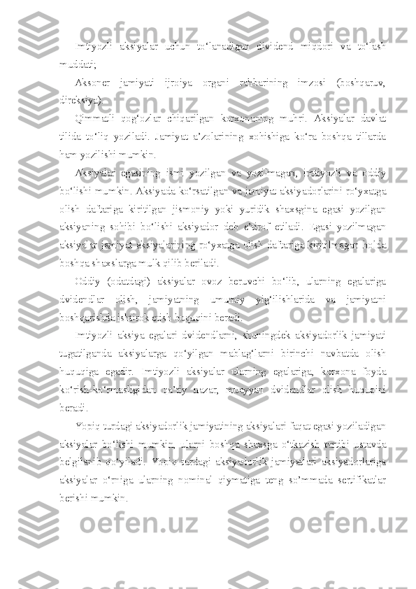 Imtiyozli   aksiyalar   uchun   to‘lanadigan   dividend   miqdori   va   to‘lash
muddati;
Aksoner   jamiyati   ijroiya   organi   rahbarining   imzosi   (boshqaruv,
direksiya).
Qimmatli   qog‘ozlar   chiqarilgan   korxonaning   muhri.   Aksiyalar   davlat
tilida   to‘liq   yoziladi.   Jamiyat   a’zolarining   xohishiga   ko‘ra   boshqa   tillarda
ham yozilishi mumkin.
Aksiyalar   egasining   ismi   yozilgan   va   yozilmagan,   imtiyozli   va   oddiy
bo‘lishi mumkin. Aksiyada ko‘rsatilgan va jamiyat aksiyadorlarini ro‘yxatga
olish   daftariga   kiritilgan   jismoniy   yoki   yuridik   shaxsgina   egasi   yozilgan
aksiyaning   sohibi   bo‘lishi   aksiyador   deb   e’tirof   etiladi.   Egasi   yozilmagan
aksiyalar  jamiyat  aksiyalarining  ro‘yxatga  olish  daftariga  kiritilmagan  holda
boshqa shaxslarga mulk qilib beriladi.
Oddiy   (odatdagi)   aksiyalar   ovoz   beruvchi   bo‘lib,   ularning   egalariga
dvidendlar   olish,   jamiyatning   umumiy   yig‘ilishlarida   va   jamiyatni
boshqarishda ishtirok etish huquqini beradi.
Imtiyozli   aksiya   egalari   dvidendlarni,   shuningdek   aksiyadorlik   jamiyati
tugatilganda   aksiyalarga   qo‘yilgan   mablag‘larni   birinchi   navbatda   olish
huquqiga   egadir.   Imtiyozli   aksiyalar   ularning   egalariga,   korxona   foyda
ko‘rish-ko‘rmasligidan   qa’tiy   nazar,   muayyan   dvidendlar   olish   huquqini
beradi.
Yopiq turdagi aksiyadorlik jamiyatining aksiyalari faqat egasi yoziladigan
aksiyalar   bo‘lishi   mumkin,   ularni   boshqa   shaxsga   o‘tkazish   tartibi   ustavda
belgilanib   qo‘yiladi.   Yopiq   turdagi   aksiyadorlik   jamiyatlari   aksiyadorlariga
aksiyalar   o‘rniga   ularning   nominal   qiymatiga   teng   so’mmada   sertifikatlar
berishi mumkin. 