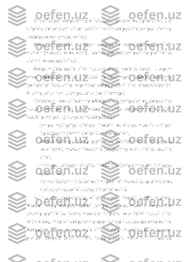 Chiqariladigan aksiyalarning xillari, ularni tarqatish va joylashtirish, ular
bo‘yicha dividendlarni to‘lash tartibini har bir aksiyadorlik jamiyati o‘zining
Ustaviga asosan amalga oshiradi.
Aksiya   bo‘linmasdir.   Bu   degani   aksiyaga   bir   necha   kishi   egalik   qilishi
mumkin   (masalan,   er   va   xotin).   Lekinda   aksioner   jamiyatining   yig‘ilishida
ular bir ovozga ega bo‘ladi.
Aksiya   mulkka   egalik   qilish   huquqini   shartli   ravishda   beradi.   U   zayom
emas.   Aksiyada   qoplash   muddati   ko‘rsatilmaydi.   Aksiya   egasining
javobgarligi   faqat   uning   ixtiyoridagi   aksiya   miqdori   bilan   chegaralangandir.
Shuning uchun ham u jamiyat uchun javob bermaydi.
O‘zbekiston   Respublikasining   «Aksiyadorlik   jamiyatlari   va   aksiyadorlar
huquqini   himoya   qilish   to‘g‘risida»gi   qonunida   aksiyadorning   huquqlari
batafsil yoritilgan. Qonunga ko‘ra aksiyadorlar:
– jamiyat   mablag‘iga   qo‘shgan   hissasini   va   shunga   muvofiq   topilgan
foydaning bir qismini dividend tariqasida olishi;
– aksiyadorlarning   umumiy   yig‘ilishida   qarorlarni   ishlab   chiqarishda
ovoz   berish,   mazkur   hissadorlik   jamiyatining   sotib   olishda   ustunlik
qilish;
– inqirozga   uchragan   chog‘da   hissadorlik   jamiyatining   bir   bo‘lagiga
egalik qilish;
– o‘z manfaatlarini ifodalash va himoya qilish maqsadida uyushmalar va
boshqa jamoat tashkilotlariga birlashish va h.k.
Bu   huquqlar   aksiyalarning   xillariga   qarab   o‘zgarib   turishi   mumkin.
Masalan:   oddiy   aksiyalar   egalari   jamiyat   Ustaviga   muvofiq   aksiyadorlar
umumiy   yig‘ilishida   barcha   masalalar   bo‘yicha   ovoz   berish   huquqi   bilan
ishtirok etsa, imtiyozli aksiyalarning egasi bunday huquqga ega emas va h.k.
Aksiyalarni   boshqa   shaxsga   mulk   qilib   o‘tkazish   mumkin.   Bu   holda   egasi
yozilgan   aksiyalar   (sotib   olinishi,   hadya   qilinishi,   meros   bo‘lib   o‘tganda) 