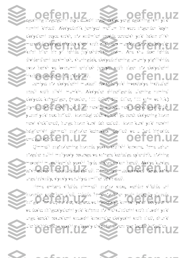 egasining o‘zgarganini qayd etuvchi organ aksiya yangi egasining ismi yoki
nomini   kiritadi.   Aksiyadorlik   jamiyati   ma’lum   bir   vaqt   o‘tgandan   keyin
aksiyalarni   qayta   sotish,   o‘z   xodimlari   orasida   tarqatish   yoki   bekor   qilish
maqsadida aksiyadorlardan ularni sotib olish ham mumkin. Chunki aksiyalar
ko‘pi   bilan   bir   yil   ichida   joylashtirilishi   lozim.   Ana   shu   davr   ichida
dividendlarni   taqsimlash,   shuningdek,   aksiyadorlarning   umumiy   yig‘ilishida
ovoz   berish   va   kvorumni   aniqlash   jamiyat   sotib   olgan   o‘z   aksiyalarini
hisobga olmagan holda o‘tkaziladi.
Jamiyat   o‘z   aksiyalarini   mustaqil   ravishda   yoki   investitsiya   institutlari
orqali   sotib   olishi   mumkin.   Aksiyalar   chiqarilganda   ularning   nominal
aksiyada   ko‘rsatilgan,   (masalan,   100   dollar,   500   dollar,   100   so’m   va   h.k.)
qiymati   bo‘ladi,   lekin   ular   bozor   narxida   sotiladi,   narx   nominal   qiymatidan
yuqori yoki past bo‘ladi. Bozordagi talab va taklifga qarab aksiyaning bozor
narxi   shakllanadi,   bunga   bozor   kursi   deb   ataladi.   Bozor   kursi   yoki   narxini
belgilanishi   qimmatli   qog‘ozlar   katirovkasi   deyiladi   va   u   fond   birjasida
amalga oshiriladi.
Qimmatli   qog‘ozlarning   bozorda   yaxshi   sotilishi   korxona,   firma   uchun
o‘zgalar   pulini   moliyaviy   resursga   va   so‘ngra   kapitalga   aylantirib,   o‘zining
mavqeini mustahkamlab yaxshi foyda olishga imkon beradi. Aksiya kursiga
ta’sir etuvchi omilar turlicha bo‘ladi. Germaniya mutaxassislari fikriga ko‘ra
unga iqtisodiy, siyosiy va ruhiyat omillari ta’sir etadi.
Firma   emitent   sifatida   qimmatli   qog‘oz   sotsa,   xaridor   sifatida   uni
bozordan   sotib   ham   oladi.   Odatda   firma   o‘zi   bilan   yaqin   iqtisodiy   aloqada
bo‘lgan firmalar, banklar, sug‘urta va investitsiya kompaniyalari aksiyalarini
va davlat obligatsiyalarini yoki ko‘proq o‘z mahsulotlarini sotib oluvchi yoki
unga   kerakli   resurslarni   sotuvchi   korxonalar   aksiyasini   sotib   oladi,   chunki
ular bir birlarining yaxshi moliyaviy ahvolidan o‘zaro manfaatdor bo‘ladilar. 