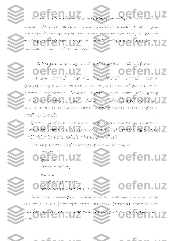Bozor munosabati sharoitida xo‘jalik subyektlari moliya jihatdan ham o‘z
aravasini o‘zi tortishi kerak, ammo ular foyda ko‘rib rentabelli ishlashi, foyda
hisobidan   o‘z   moliya   resurslarini   orttirib   borishlari   ham   shart,   bu   siz   ular
raqobatga   bardosh   bera   olmaydilar.   Demak,   moliyaviy   baquvvat   bo‘lish
raqobatchi chidamli bo‘lishi demakdir.
3. Aksiyalar bilan bog‘liq bo‘lgan hosilaviy qimmatli qog‘ozlar
Hosilaviy   qimmatli   qog‘ozlar   bu   birlamchi   qimmatli   qog‘oz
(aksiya)larning   shu   bozorda   amal   qilishi   natijasida   hosil   bo‘lgan   ikkilamchi
qimmatli   qog‘ozlardir.   Masalan:   qiymat   qonuni   tovar   xo‘jaligining
hosilasidir.   Hosilaviy   qimmatli   qog‘ozlar   o‘z   egasiga   birlamchi   qog‘ozlarni
sotib   olish   va   sotish   huquqini   beradi.   Ularning   qiymati   boshqa   qog‘ozlar
orqali gavdalanadi.
Qimmatli   qog‘ozlar   hosilalarini   chiqarish   va   muomalasi   qoidalarini
O‘zbekiston   Respublikasi   Moliya   vazirligi   qoshidagi   qimmatli   qog‘ozlar   va
fond birjalari bo‘yicha Davlat komissiyalari belgilaydi.
Hosilaviy qimmatli qog‘ozlarning quyidagi turlari mavjud:
 opsion;
 fyuchers;
 depozit tilxatlari;
 varrant;
 privatizatsiya cheklari;
 privatizatsiya kuponlari va h.k.
Bular   bilan   operatsiyalar   nafaqat   birlamchi   bozorda,   shu   bilan   birga
ikkilamchi   bozor   (birjalar)da   hamda   «ko‘cha»   (chayqov)   bozorida   ham
bajarilaveradi. Ammo bu operatsiyalarning asosiy qismi fond birjalari oraqli
o‘tadi. 