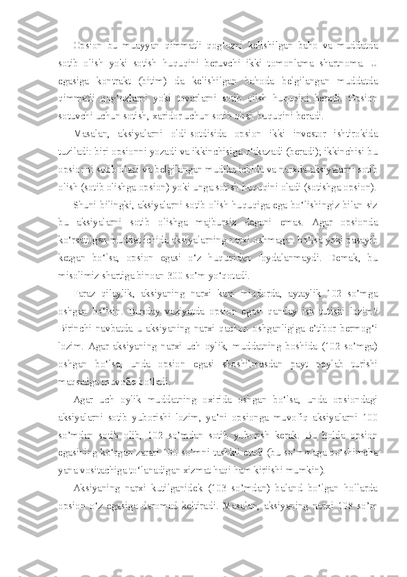 Opsion   bu   muayyan   qimmatli   qog‘ozni   kelishilgan   baho   va   muddatda
sotib   olish   yoki   sotish   huquqini   beruvchi   ikki   tomonlama   shartnoma.   U
egasiga   kontrakt   (bitim)   da   kelishilgan   bahoda   belgilangan   muddatda
qimmatli   qog‘ozlarni   yoki   tovarlarni   sotib   olish   huquqini   beradi.   Opsion
sotuvchi uchun sotish, xaridor uchun sotib olish huquqini beradi.
Masalan,   aksiyalarni   oldi-sotdisida   opsion   ikki   investor   ishtirokida
tuziladi: biri opsionni yozadi va ikkinchisiga o‘tkazadi (beradi); ikkinchisi bu
opsionni sotib oladi va belgilangan muddat ichida va narxda aksiyalarni sotib
olish (sotib olishga opsion) yoki unga sotish huquqini oladi (sotishga opsion).
Shuni bilingki, aksiyalarni sotib olish huquqiga ega bo‘lishingiz bilan siz
bu   aksiyalarni   sotib   olishga   majbursiz   degani   emas.   Agar   opsionda
ko‘rsatilgan muddat ichida aksiyalarning narxi oshmagan bo‘lsa yoki pasayib
ketgan   bo‘lsa,   opsion   egasi   o‘z   huquqidan   foydalanmaydi.   Demak,   bu
misolimiz shartiga binoan 300 so’m yo‘qotadi.
Faraz   qilaylik,   aksiyaning   narxi   kam   miqdorda,   aytaylik   102   so’mga
oshgan   bo‘lsin.   Bunday   vaziyatda   opsion   egasi   qanday   ish   tutishi   lozim?
Birinchi   navbatda   u   aksiyaning   narxi   qachon   oshganligiga   e’tibor   bermog‘i
lozim.   Agar   aksiyaning   narxi   uch   oylik,   muddatning   boshida   (102   so’mga)
oshgan   bo‘lsa,   unda   opsion   egasi   shoshilmasdan   payt   poylab   turishi
maqsadga muvofiq bo‘ladi.
Agar   uch   oylik   muddatning   oxirida   oshgan   bo‘lsa,   unda   opsiondagi
aksiyalarni   sotib   yuborishi   lozim,   ya’ni   opsionga   muvofiq   aksiyalarni   100
so’mdan   sotib   olib,   102   so’mdan   sotib   yuborish   kerak.   Bu   holda   opsion
egasining ko‘rgan zarari 100 so’mni tashkil etadi (bu so’mmaga qo‘shimcha
yana vositachiga to‘lanadigan xizmat haqi ham kiriishi mumkin).
Aksiyaning   narxi   kutilganidek   (103   so’mdan)   baland   bo‘lgan   hollarda
opsion   o‘z   egasiga   daromad   keltiradi.   Masalan,   aksiyaning   narxi   108   so’m 