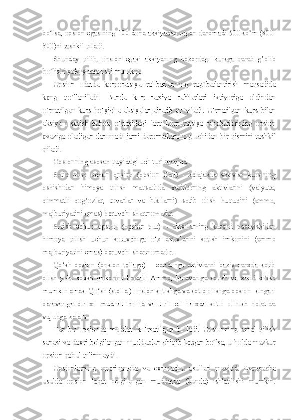 bo‘lsa, opsion egasining 100 dona aksiyadan olgan daromadi 500 so’m (800-
300)ni tashkil qiladi.
Shunday   qilib,   opsion   egasi   aksiyaning   bozordagi   kursga   qarab   g’olib
bo’lishi yoki yutqazishi mumkin.
Opsion   odatda   korporatsiya   rahbarlarining   rag‘batlantirish   maqsadida
keng   qo‘llaniladi.   Bunda   korporatsiya   rahbarlari   ixtiyoriga   oldindan
o‘rnatilgan   kurs   bo‘yicha   aksiyalar   ajratib   qo‘yiladi.   O‘rnatilgan   kurs   bilan
aksiyani   sotish   bahosi   o‘rtasidagi   farq   korporatsiya   rahabarlarining   opsion
evaziga oladigan daromadi jami daromadlarining uchidan bir qismini tashkil
qiladi.
Opsionning asosan quyidagi uch turi mavjud:
Sotib   olish   uchun   opsion   (opsion   Call)   -   kelajakda   aktivlar   kursining
oshishidan   himoya   qilish   maqsadida   xaridorning   aktivlarini   (valyuta,
qimmatli   qog‘ozlar,   tovarlar   va   h.k.larni)   sotib   olish   huquqini   (ammo,
majburiyatini emas) beruvchi shartnomadir.
Sotish   uchun   opsion   (opsion   put)   –   aktvilarning   kursini   pasayishidan
himoya   qilish   uchun   sotuvchiga   o‘z   aktivlarini   sotish   imkonini   (ammo
majburiyatini emas) beruvchi shartnomadir.
Qo‘sh   opsion   (opsion   tellage)   –   xaridorga   aktivlarni   bazis   narxda   sotib
olish   yoki   sotish   imkonini   beradi.   Ammo,   baravariga   sotish   va   xarid   qilish
mumkin emas. Qo‘sh (stollaj) opsion sotishga va sotib olishga opsion  singari
baravariga   bir   xil   muddat   ichida   va   turli   xil   narxda   sotib   olinish   holatida
vujudga keladi.
Har   bir   opsionda   muddati   ko‘rsatilgan   bo‘ladi.   Opsionning   amal   qilish
sanasi va davri belgilangan muddatdan chiqib ketgan bo‘lsa, u holda mazkur
opsion qabul qilinmaydi.
Opsionlarning   ameriqancha   va   evropacha   usullari   mavjud.   Evropacha
usulda   opsion   faqat   belgilangan   muddatda   (kunda)   ishlatilishi   mumkin. 