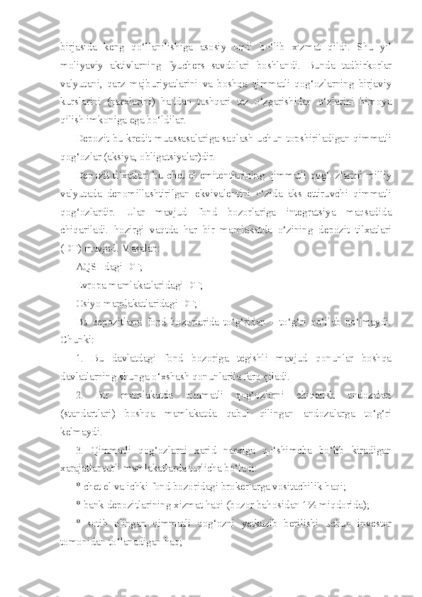 birjasida   keng   qo‘llanilishiga   asosiy   omil   bo‘lib   xizmat   qildi.   Shu   yil
moliyaviy   aktivlarning   fyuchers   savdolari   boshlandi.   Bunda   tadbirkorlar
valyutani,   qarz   majburiyatlarini   va   boshqa   qimmatli   qog‘ozlarning   birjaviy
kurslarini   (narxlarini)   haddan   tashqari   tez   o‘zgarishidan   o‘zlarini   himoya
qilish imkoniga ega bo‘ldilar.
Depozit bu kredit muassasalariga saqlash uchun topshiriladigan qimmatli
qog‘ozlar (aksiya, obligatsiyalar)dir.
Depozit  tilxatlari  bu  chet  el  emitentlarining  qimmatli  qog‘ozlarini  milliy
valyutada   denomillashtiril gan   ekvivalentini   o‘zida   aks   ettiruvchi   qimmatli
qog‘ozlardir.   Ular   mavjud   fond   bozorlariga   integratsiya   maqsadida
chiqariladi.   hozirgi   vaqtda   har   bir   mamlakatda   o‘zining   depozit   tilxatlari
(DT) mavjud. Masalan:
AQSHdagi DT;
Evropa mamlakatlaridagi DT;
Osiyo mamlakatlaridagi DT;
Bu   depozitlarni   fond   bozorlarida   to‘g‘ridan   –   to‘g‘ri   qo‘llab   bo‘lmaydi.
Chunki:
1.   Bu   davlatdagi   fond   bozoriga   tegishli   mavjud   qonunlar   boshqa
davlatlarning shunga o‘xshash qonunlarila farq qiladi.
2.   Bir   mamlakatda   qimmatli   qog‘ozlarni   chiqarish   andozalari
(standartlari)   boshqa   mamlakatda   qabul   qilingan   andozalarga   to‘g‘ri
kelmaydi.
3.   Qimmatli   qog‘ozlarni   xarid   narxiga   qo‘shimcha   bo‘lib   kiradigan
xarajatlar turli mamlakatlarda turlicha bo‘ladi:
* chet el va ichki fond bozoridagi brokerlarga vositachilik haqi;
* bank depozitlarining xizmat haqi (bozor bahosidan 1% miqdorida);
*   sotib   olingan   qimmatli   qog‘ozni   yetkazib   berilishi   uchun   investor
tomonidan to‘lanadigan haq; 