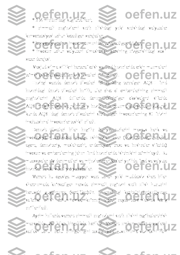 * 2 % miqdoridagi sug‘urta haqi;
*   qimmatli   qog‘ozlarni   sotib   olishdagi   yoki   sotishdagi   valyutalar
konvertatsiyasi uchun ketadigan xarajatlar;
* konversiya uchun investor tomonidan to‘lanadigan foizlar;
*   investor   uchun   valyutani   almashtirish   kursining   o‘zgarishidagi   xavf-
xatar darajasi.
Mavjud xilma-xillikni bartaraf etish va fond bozorlarida erkin muomalani
ta’minlash maqsadida depozit tilxatlari qo‘llaniladi.
Hozirgi   vaqtda   depozit   tilxatlari   ichida   keng   tarqalgan   AQSH   fond
bozoridagi   dpozit   tilxatlari   bo‘lib,   ular   chet   el   emitentlarining   qimmatli
qog‘ozlarini   AQSH   dollarida   denomillashtirilgan   ekvivalenti   sifatida
AQSHning   birjaviy   va   nobirjaviy   bozorlarida   muomalada   yuradi.   Bugungi
kunda   AQSHdagi   depozit   tilxatlarini   sotib   olgan   investorlarning   80   foizini
institutsional investorlar tashkil qiladi.
Depozit   tilxatlari   bilan   bog‘liq   faoliyat   turlarini   maxsus   bank   va
investitsiya   muassasalari   amalga   oshiradilar.   Ular   (diler,   broker,   transfer-
agent,   depozitariy,   maslahatchi,   anderrayter,   trast   va   boshqalar   sifatida)
investor va emitentlarning jahon fond bozorlarida ishtirokini ta’minlaydi. Bu
muassasalar o‘z daromadlari va mijozlari manfaatlari yo‘lida fond va valyuta
bozorlarida aktiv faoliyat yuritadilar.
Varrant   bu   egasiga   muayyan   vaqt   uchun   yoki   muddatsiz   shart   bilan
shartnomada   ko‘rsatilgan   narxda   qimmatli   qog‘ozni   sotib   olish   huquqini
beruvchi   guvohnoma   (sertifikat)dir.   U   amaldagi   kapitalni   iqtisodiyotga
safarbar   qilish   uchun   emas,   ko‘proq   ularni   qayta   taqsimlashda   keng
qo‘llaniladi.
Ayrim hollarda varrant qimmatli qog‘ozlarni sotib olishni rag‘batlantirish
maqsadida   ular   bilan   birgalikda   beriladi.   Varrant   omborxonalar   tovarlarni
saqlash   uchun   qabul   qilinganligini   tasdiqlovchi   guvohnoma   vazifasini   ham 