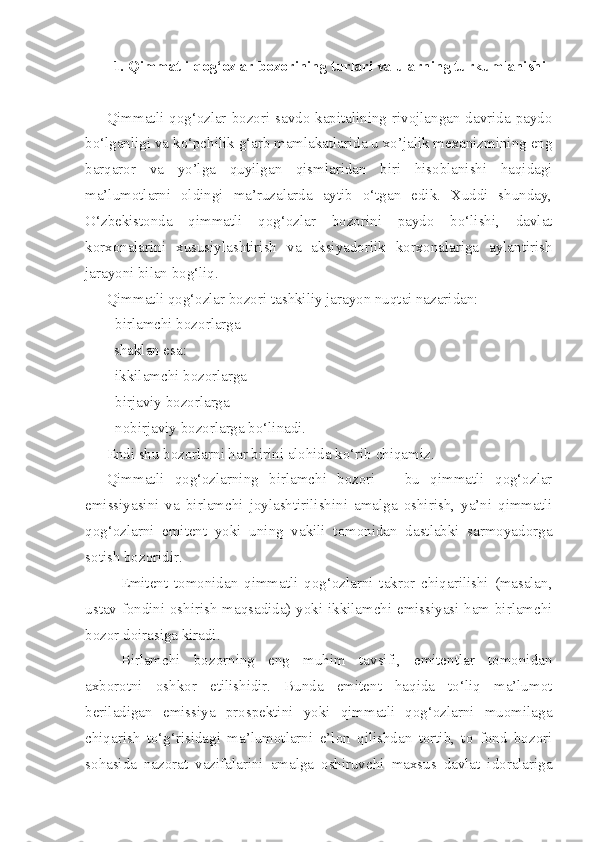 1. Qimmatli qog‘ozlar bozorining turlari va ularning turkumlanishi
Qimmatli qog‘ozlar bozori savdo kapitalining rivojlangan davrida paydo
bo‘lganligi va ko‘pchilik g‘arb mamlakatlarida u xo’jalik mexanizmining eng
barqaror   va   yo’lga   quyilgan   qismlaridan   biri   hisoblanishi   haqidagi
ma’lumotlarni   oldingi   ma’ruzalarda   aytib   o‘tgan   edik.   Xuddi   shunday,
O‘zbekistonda   qimmatli   qog‘ozlar   bozorini   paydo   bo‘lishi,   davlat
korxonalarini   xususiylashtirish   va   aksiyadorlik   korxonalariga   aylantirish
jarayoni bilan bog‘liq.
Qimmatli qog‘ozlar bozori tashkiliy jarayon nuqtai nazaridan:
- birlamchi bozorlarga
  shaklan esa:    
- ikkilamchi bozorlarga
- birjaviy bozorlarga 
- nobirjaviy bozorlarga bo‘linadi.
Endi shu bozorlarni har birini alohida ko‘rib chiqamiz.
Qimmatli   qog‘ozlarning   birlamchi   bozori   –   bu   qimmatli   qog‘ozlar
emissiyasini   va   birlamchi   joylashtirilishini   amalga   oshirish,   ya’ni   qimmatli
qog‘ozlarni   emitent   yoki   uning   vakili   tomonidan   dastlabki   sarmoyadorga
sotish bozoridir.
Emitent   tomonidan   qimmatli   qog‘ozlarni   takror   chiqarilishi   (masalan,
ustav fondini oshirish maqsadida) yoki ikkilamchi emissiyasi ham birlamchi
bozor doirasiga kiradi.
Birlamchi   bozorning   eng   muhim   tavsifi,   emitentlar   tomonidan
axborotni   oshkor   etilishidir.   Bunda   emitent   haqida   to‘liq   ma’lumot
beriladigan   emissiya   prospektini   yoki   qimmatli   qog‘ozlarni   muomilaga
chiqarish   to‘g‘risidagi   ma’lumotlarni   e’lon   qilishdan   tortib,   to   fond   bozori
sohasida   nazorat   vazifalarini   amalga   oshiruvchi   maxsus   davlat   idoralariga 