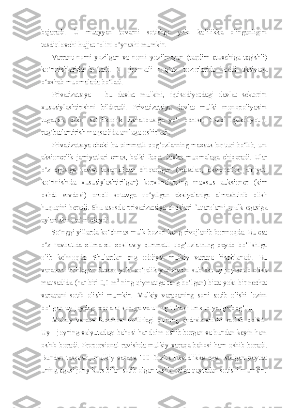 bajaradi.   U   muayyan   tovarni   sotishga   yoki   kafilikka   olinganligini
tasdiqlovchi hujjat rolini o‘ynashi mumkin.
Varrant   nomi   yozilgan   va   nomi   yozilmagan   (taqdim   etuvchiga   tegishli)
ko‘rinishlarida   bo‘ladi.   U   qimmatli   qog‘oz   bozorlarida   huddi   aksiyaga
o‘xshab muomalada bo‘ladi.
Privatizatsiya   –   bu   davlat   mulkini,   iqtisodiyotdagi   davlat   sektorini
xususiylashtirishni   bildiradi.   Privatizatsiya   davlat   mulki   monopoliyasini
tugatish,   erkin   sohibkorlik   tashabbusiga   yo‘l   ochish,   bozor   iqtisoliyotini
rag‘batlantirish maqsadida amlaga oshirladi.
Privatizatsiya cheki bu qimmatli qog‘ozlarning maxsus bir turi bo‘lib, uni
aksionerlik   jamiyatlari   emas,   balki   faqat   davlat   muomalaga   chiqaradi.   Ular
o‘z   egasiga   davlat   tasarrufidan   chiqarilgan   (masalan,   aksionerlik   jamiyati
ko‘rinishida   xususiylashtirilgan)   korxonalarning   maxsus   auksioner   (kim
oshdi   savdosi)   oraqli   sotuvga   qo‘yilgan   aksiyalariga   almashtirib   olish
huquqini beradi. Shu asosda privatizatsiya cheklari fuqarolarni mulk egasiga
aylanishini ta’minlaydi.
So‘nggi yillarda ko‘chmas mulk bozori keng rivojlanib bormoqda. Bu esa
o‘z   navbatida   xilma-xil   xosilaviy   qimmatli   qog‘ozlarning   paydo   bo‘lishiga
olib   kelmoqda.   Shulardan   eng   oddiysi   mulkiy   varaqa   hisoblanadi.   Bu
varaqani hohlagan fuqaro yoki xo‘jalik yurituvchi sub’ekt uy-joy sotib olish
maqsadida (har biri 0,1 m 2
 ning qiymatiga teng bo‘lgan) bitta yoki bir nechta
varaqani   sotib   olishi   mumkin.   Mulkiy   varaqaning   soni   sotib   olishi   lozim
bo‘lgan uy-joydagi xonalar soniga va uning to‘lash imkoniyatiga bog‘liq.
Mulkiy   varaqa   fuqarolar   qo‘lidagi   pulning   qadrsizlanishi   saqlab   qoladi.
Uy – joyning valyutadagi bahosi har doim oshib borgan va bundan keyin ham
oshib boradi. Proporsional ravishda mulkiy varaqa bahosi ham oshib boradi.
Bundan   tashqari,   mulkiy   varaqa   100   foizlik   likvidlikka   ega.   Istalgan   paytda
uning egasi joriy kurs bilan sotib olgan tashkilotiga qaytadan sotishi mumkin. 