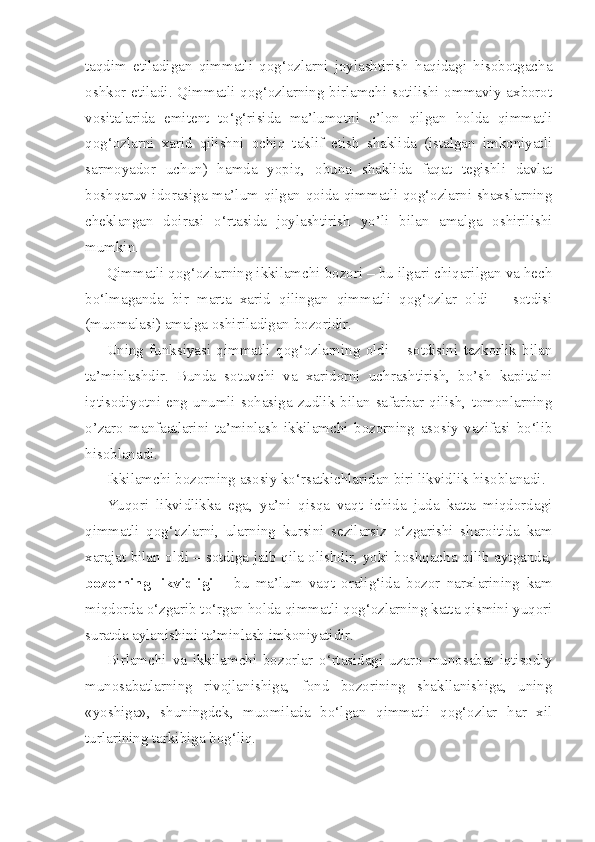 taqdim   etiladigan   qimmatli   qog‘ozlarni   joylashtirish   haqidagi   hisobotgacha
oshkor etiladi. Qimmatli qog‘ozlarning birlamchi sotilishi ommaviy axborot
vositalarida   emitent   to‘g‘risida   ma’lumotni   e’lon   qilgan   holda   qimmatli
qog‘ozlarni   xarid   qilishni   ochiq   taklif   etish   shaklida   (istalgan   imkoniyatli
sarmoyador   uchun)   hamda   yopiq,   obuna   shaklida   faqat   tegishli   davlat
boshqaruv idorasiga ma’lum qilgan qoida qimmatli qog‘ozlarni shaxslarning
cheklangan   doirasi   o‘rtasida   joylashtirish   yo’li   bilan   amalga   oshirilishi
mumkin.
Qimmatli qog‘ozlarning ikkilamchi bozori – bu ilgari chiqarilgan va hech
bo‘lmaganda   bir   marta   xarid   qilingan   qimmatli   qog‘ozlar   oldi   –   sotdisi
(muomalasi) amalga oshiriladigan bozoridir.
Uning   funksiyasi   qimmatli   qog‘ozlarning   oldi   –   sotdisini   tezkorlik   bilan
ta’minlashdir.   Bunda   sotuvchi   va   xaridorni   uchrashtirish,   bo’sh   kapitalni
iqtisodiyotni  eng  unumli  sohasiga  zudlik  bilan  safarbar  qilish,  tomonlarning
o’zaro   manfaatlarini   ta’minlash   ikkilamchi   bozorning   asosiy   vazifasi   bo‘lib
hisoblanadi.
Ikkilamchi bozorning asosiy ko‘rsatkichlaridan biri likvidlik hisoblanadi.
Yuqori   likvidlikka   ega,   ya’ni   qisqa   vaqt   ichida   juda   katta   miqdordagi
qimmatli   qog‘ozlarni,   ularning   kursini   sezilarsiz   o‘zgarishi   sharoitida   kam
xarajat bilan oldi – sotdiga jalb qila olishdir, yoki boshqacha qilib aytganda,
bozorning   likvidligi   –   bu   ma’lum   vaqt   oralig‘ida   bozor   narxlarining   kam
miqdorda o‘zgarib to‘rgan holda qimmatli qog‘ozlarning katta qismini yuqori
suratda aylanishini ta’minlash imkoniyatidir.
Birlamchi   va   ikkilamchi   bozorlar   o‘rtasidagi   uzaro   munosabat   iqtisodiy
munosabatlarning   rivojlanishiga,   fond   bozorining   shakllanishiga,   uning
«yoshiga»,   shuningdek,   muomilada   bo‘lgan   qimmatli   qog‘ozlar   har   xil
turlarining tarkibiga bog‘liq. 