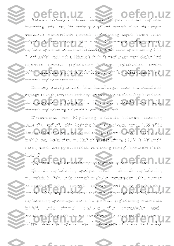 Masalan,   iqtisodiyot   nisbatan   barqaror   bo‘lgan,   qimmatli   qog‘ozlar
bozorining   tarixi   esa,   bir   necha   yuz   yillarni   qamrab   olgan   rivojlangan
kapitalistik   mamlakatlarda   qimmatli   qog‘ozlarning   deyarli   barcha   turlari
bo’yicha   ikkilamchi   savdo   ustun   turadi.   Birlamchi   bozordagi   qimmatli
qog‘ozlar aylanmasi ushbu mamlakatda ikkilamchi bozor aylanmasining 5-10
foizini   tashkil   etadi   holos.   Odatda   ko‘pchilik   rivojlangan   mamlakatlar   fond
birjalarida   qimmatli   qog‘ozlarning   birlamchi   joylashtirilishi   amalga
oshirilmaydi, shuning uchun u yerlarda uzoq muomila muddatiga ega bo‘lgan
qimmatli qog‘ozlar baholanadi.
Ommaviy   xususiylashtirish   bilan   kuzatiladigan   bozor   munosabatlarini
vujudga keltirish jarayonini kechirayotgan va endigina o’zini fond bozorlarini
barpo   etayotgan   mamlakatlar   uchun   islohotlarning   dastlabki   bosqichlarida
qimmatli qog‘ozlarning birlamchi bozori ustun turadi.
O‘zbekistonda   ham   90-yillarning   o‘rtalarida   birlamchi   bozorning
ustuvorligi   sezilarli,   lekin   keyincha   bu   nisbat   o’zgara   bordi.   1995   yilda
Respublikada   bank   va   tijorat   veksellarning   ikkilamchi   bozori.   1996   yildan
boshlab   esa,   Davlat   qisqa   muddatli   obligatsiyalarining   (DQMO)   ikkilamchi
bozori,   kuchli   taraqqiy   eta   boshladi   va   ularning   salmog‘i   birmuncha   o’sishi
kuzatildi.
a) Qimmatli qog‘ozlar bozorining uyushgan va uyushmagan turlari.
Qimmatli   qog‘ozlarning   uyushgan   bozori   –   qimmatli   qog‘ozlarning
muomalada   bo‘lishi,   unda   qimmatli   qog‘ozlar   operatsiyalari   ushbu   bitimlar
ishtirokchilari   uchun   qimmatli   qog‘ozlar   savdosining   tashkilotchisi
tomonidan belgilangan tadbirlar va shartlar bilan tartibga solinadi. Qimmatli
qog‘ozlarning   uyushmagan   bozori   bu   qimmatli   qog‘ozlarning   muomalada
bo‘lishi,   unda   qimmatli   qog‘ozlar   bilan   operatsiyalar   savdo
tashkilotchilarining ushbu bitim predmeti va uning ishtirokchilariga nisbatan
qo‘ygan   talablarga   rioya   etilmagan   holda   amalga   oshiriladi.   Bu   shunday 