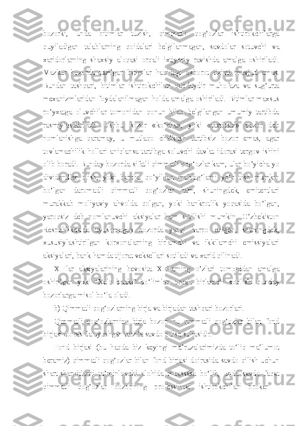 bozorki,   unda   bitimlar   tuzish,   qimmatli   qog‘ozlar   ishtirokchilarga
quyiladigan   talablarning   qoidalari   belgilanmagan,   savdolar   sotuvchi   va
xaridorlarning   shaxsiy   aloqasi   orqali   ixtiyoriy   ravishda   amalga   oshiriladi.
Mazkur   bozorda   tuzilgan   bitimlar   haqidagi   axborot   tizimi   mavjud   emas.
Bundan   tashqari,   bitimlar   ishtirokchilari   qandaydir   muhofaza   va   sug‘urta
mexanizmlaridan foydalanilmagan holda amalga oshiriladi. Bitimlar maxsus
ro’yxatga   oluvchilar   tomonidan   qonun   bilan   belgilangan   umumiy   tartibda
rasmiylashtiriladi.   Ushbu   bozor   «ko‘cha»,   yoki   «tartibsiz»   bozor   deb
nomlanishga   qaramay,   u   mutlaqo   chalkash   tartibsiz   bozor   emas,   agar
tovlamachilik   hollari   aniqlansa   tartibga   soluvchi   davlat   idorasi   tergov   ishini
olib boradi. Bunday bozorda sifatli qimmatli qog‘ozlar kam, ular bo’yicha yo
dividendlar   olish,   yoki   barcha   qo’yilgan   mablag‘larni   yo‘qotish   mumkin
bo‘lgan   daromadli   qimmatli   qog‘ozlar   ham,   shuningdek,   emitentlari
murakkab   moliyaviy   ahvolda   qolgan,   yoki   bankrotlik   yoqasida   bo‘lgan,
yaroqsiz   deb   nomlanuvchi   aksiyalar   ham   sotilishi   mumkin.   O’zbekiston
Respublikasida   uyushmagan   bozorda   yangi   barpo   etilgan,   shuningdek,
xususiylashtirilgan   korxonalarning   birlamchi   va   ikkilamchi   emissiyalari
aksiyalari, bank hamda tijorat veksellari sotiladi va xarid qilinadi.
XIFlar   aksiyalarining   bevosita   XIFlarning   o’zlari   tomonidan   amalga
oshirilgan   yoki   “Xalq   banki”   bo‘limlari   orqali   birlamchi   sotilishi   bunday
bozorlarga misol bo‘la oladi.
b) Qimmatli qog‘ozlarning birja va birjadan tashqari bozorlari.
Qimmatli   qog‘ozlarning   birja   bozori   bu   qimmatli   qog‘ozlar   bilan   fond
birjasi doirasida uyushgan tarzda savdo qilish sohasidir.
Fond   birjasi   (bu   haqda   biz   keyingi   ma’ruzalarimizda   to‘liq   ma’lumot
beramiz)  qimmatli  qog‘ozlar  bilan  fond  birjasi  doirasida  savdo  qilish   uchun
shart-sharoitlarni   ta’minlovchi   alohida   muassasa   bo‘lib,   unda   savdo   faqat
qimmatli   qog‘ozlar   bozorining   professional   ishtirokchilari   broker   – 