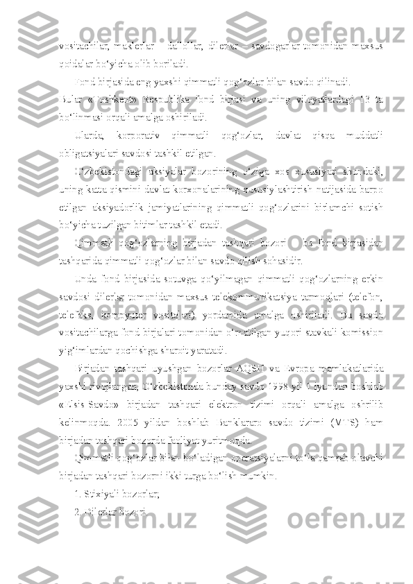 vositachilar,   maklerlar   –   dallollar,   dilerlar   –   savdogarlar   tomonidan   maxsus
qoidalar bo‘yicha olib boriladi.
Fond birjasida eng yaxshi qimmatli qog‘ozlar bilan savdo qilinadi.
Bular   «Toshkent»   Respublika   fond   birjasi   va   uning   viloyatlardagi   13   ta
bo‘linmasi orqali amalga oshiriladi.
Ularda,   korporativ   qimmatli   qog‘ozlar,   davlat   qisqa   muddatli
obligatsiyalari savdosi tashkil etilgan.
O‘zbekistondagi   aksiyalar   bozorining   o‘ziga   xos   xususiyati   shundaki,
uning katta qismini davlat korxonalarining xususiylashtirish natijasida barpo
etilgan   aksiyadorlik   jamiyatlarining   qimmatli   qog‘ozlarini   birlamchi   sotish
bo‘yicha tuzilgan bitimlar tashkil etadi.
Qimmatli   qog‘ozlarning   birjadan   tashqari   bozori   –   bu   fond   birjasidan
tashqarida qimmatli qog‘ozlar bilan savdo qilish sohasidir.
Unda   fond   birjasida   sotuvga   qo‘yilmagan   qimmatli   qog‘ozlarning   erkin
savdosi   dilerlar   tomonidan   maxsus   telekommunikatsiya   tarmoqlari   (telefon,
telefaks,   kompyuter   vositalari)   yordamida   amalga   oshiriladi.   Bu   savdo
vositachilarga fond birjalari tomonidan o‘rnatilgan yuqori stavkali komission
yig‘imlardan qochishga sharoit yaratadi.
Birjadan   tashqari   uyushgan   bozorlar   AQSH   va   Evropa   mamlakatlarida
yaxshi rivojlangan, O‘zbekistonda bunday savdo 1998 yil 1 iyundan boshlab
«Elsis-Savdo»   birjadan   tashqari   elektron   tizimi   orqali   amalga   oshrilib
kelinmoqda.   2005   yildan   boshlab   Banklararo   savdo   tizimi   (MTS)   ham
birjadan tashqari bozorda faoliyat yuritmoqda.
Qimmatli qog‘ozlar bilan bo‘ladigan operatsiyalarni to‘la qamrab oluvchi
birjadan tashqari bozorni ikki turga bo‘lish mumkin.
1. Stixiyali bozorlar;
2. Dilerlar bozori. 