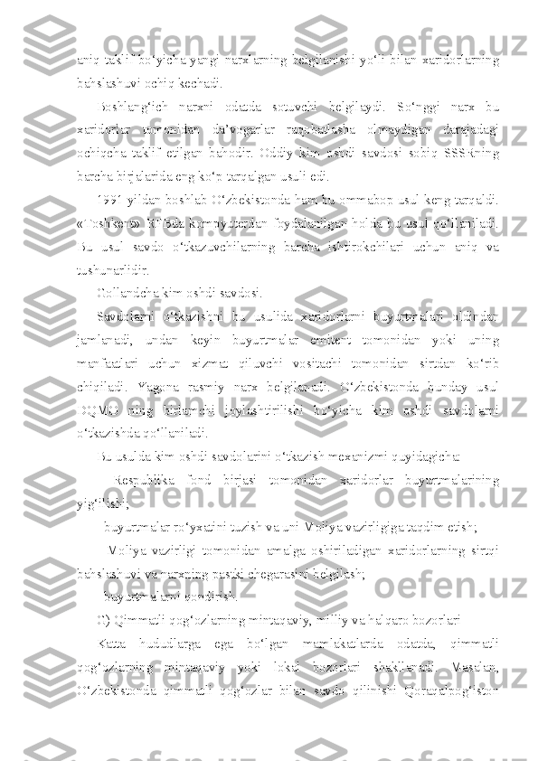 aniq taklif bo‘yicha yangi narxlarning belgilanishi yo‘li bilan xaridorlarning
bahslashuvi ochiq kechadi.
Boshlang‘ich   narxni   odatda   sotuvchi   belgilaydi.   So‘nggi   narx   bu
xaridorlar   tomonidan   da’vogarlar   raqobatlasha   olmaydigan   darajadagi
ochiqcha   taklif   etilgan   bahodir.   Oddiy   kim   oshdi   savdosi   sobiq   SSSRning
barcha birjalarida eng ko‘p tarqalgan usuli edi.
1991 yildan boshlab O‘zbekistonda ham bu ommabop usul keng tarqaldi.
«Toshkent»   RFBda   kompyuterdan   foydalanilgan   holda   bu   usul   qo‘llaniladi.
Bu   usul   savdo   o‘tkazuvchilarning   barcha   ishtirokchilari   uchun   aniq   va
tushunarlidir.
Gollandcha kim oshdi savdosi.
Savdolarni   o‘tkazishni   bu   usulida   xaridorlarni   buyurtmalari   oldindan
jamlanadi,   undan   keyin   buyurtmalar   emitent   tomonidan   yoki   uning
manfaatlari   uchun   xizmat   qiluvchi   vositachi   tomonidan   sirtdan   ko‘rib
chiqiladi.   Yagona   rasmiy   narx   belgilanadi.   O‘zbekistonda   bunday   usul
DQMO   ning   birlamchi   joylashtirilishi   bo‘yicha   kim   oshdi   savdolarni
o‘tkazishda qo‘llaniladi.
Bu usulda kim oshdi savdolarini o‘tkazish mexanizmi quyidagicha:
-   Respublika   fond   birjasi   tomonidan   xaridorlar   buyurtmalarining
yig‘ilishi;
- buyurtmalar ro‘yxatini tuzish va uni Moliya vazirligiga taqdim etish;
-   Moliya   vazirligi   tomonidan   amalga   oshiriladigan   xaridorlarning   sirtqi
bahslashuvi va narxning pastki chegarasini belgilash;
- buyurtmalarni qondirish.
G) Qimmatli qog‘ozlarning mintaqaviy, milliy va halqaro bozorlari
Katta   hududlarga   ega   bo‘lgan   mamlakatlarda   odatda,   qimmatli
qog‘ozlarning   mintaqaviy   yoki   lokal   bozorlari   shakllanadi.   Masalan,
O‘zbekistonda   qimmatli   qog‘ozlar   bilan   savdo   qilinishi   Qoraqalpog‘iston 