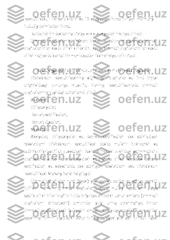 Respublikasi,   Toshkent   shahri   va   12   viloyatdan   iborat   bo‘lgan   ma’muriy   –
hududiy tizimlardan iborat.
Bunda har bir davlatning o‘ziga xos xususiyatlari hisobga olinadi.
Qimmatli   qog‘ozlarning   halqaro   bozori   bu   jahon   miqiyosida   qimmatli
qog‘ozlar bilan savdo qilish sohasidir. Bunda qimmatli qog‘ozlar bilan savdo
qilish natijasida kapital bir mamlakatdan ikkinchisiga oqib o‘tadi.
2. Ulushga egalik qilish huquqini beruvchi qimmatli qog‘ozlar
O‘zbekiston   Respublikasining   «Qimmatli   qog‘ozlar   va   fond   birjasi
to‘g‘risida»gi   qonuniga   muvofiq,   bizning   Respublikamizda   qimmatli
qog‘ozlarning quyidagi turlari amal qiladi:
Aksiyalar;
Obligatsiyalar;
Depozit sertifikatlari;
Depozit tilxatlari;
Veksellar.
Aksiyalar,   obligatsiyalar   va   deposit   sertifikatlari   aks   ettiriladigan
rekvizitlarni   O‘zbekiston   Respublikasi   davlat   mulkini   boshqarish   va
tadbirkorlikni   qo‘llab-quvvatlash   Davlat   qo‘mitasi   qoshidagi   «Qimmatbaho
qog‘ozlar   bozorini   koordinatsiyalash   va   nazorat   qilish   Markazi»   depozit
sertifikatlari   va   veksellarda   aks   ettirilgan   rekvizitlarni   esa   O‘zbekiston
Respublikasi Markziy banki belgilaydi.
Qimmatli   qog‘ozlar   nomi   (egasi)   yozilgan   va   taqdim   etuvchiga   tegishli
bo‘lishi   mumkin.   Qimmatli   qog‘ozlar   basharti   mulkiy   huquqlarni   ularga
egalik qilish bilan bog‘liq holda ro‘yobga chiqarish uchun emitent (qimmatli
qog‘ozlarni   chiqaruvchi)   tomonidan   yoki   uning   topshirig‘iga   binoan
qimmatli qog‘ozlar kasb faoliyatini amalga oshirayotgan tashkilot tomonidan
egasining   nomini   qayd   etish   zarur   bo‘lsagina   egasi   yozilgan   bo‘ladi.   Egasi 