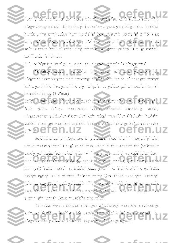 1964 yilda amplitudasi tez   pasayib borib 1966 yilga kelib yulduz yorqinligi
o‘zgartirmay qoladi. Bir-necha yildan so‘ng u yana yorqinligi osha   boshlab
bunda   uning   amplitudasi   ham   davriyligi   ham   o‘zgarib   davriyligi   21 d
,517   ga
teng   bo‘ldi.   Ammo   yulduzning   o‘zi   ham   tamomila   boshqacha:   boshqa
sefeidalardan farqli o‘laroq uning atmosferasi uglerodga boy ekanligi spectral
taxlillardan ko’rinadi.
4.Pulsatsiyalanuvchi yulduzlar uchun davr – yorqinlik diagramasi
Pulsatsiyalanuvchi   yulduzlar   eng   avval   sefeidalar   yarqirashining
o’zgarish davri va yorqinligi orasidagi bog’lanishni topish, o’lchangan davrga
ko’ra yorqinlikni va yorqinlik qiymatiga ko’ra yulduzgacha masofani topish
imkonini beradi (3- Rasm ).
Sefeidalarning yorqinligini o’zgaruvchanligi va yorqinligini yuqori ekanligi 3
Mpk   gacha   bo’lgan   masofalarni   topish   imkonini   berganligi   uchun,
o’zgaruvchan   yulduzlar   sistemalari   koinotdagi   masofalar   shkalasini   bazisini
tashkil   qiladi   va   masofani   topishni   boshqa   usullari   shunga   ko’ra   kolibrovka
qilinadi.
Sefeidalar uchun o’zgaruvchan  yulduzlar  sistemalarini  mavjudligi ular
uchun massa-yorqinlik bog’lanishi mavjudligi bilan tushuntiriladi (sefeidalar
asosiy   yulduzlar   ketma-ketligidan   ~1 m
  ga   yorqinroqdir)   va   sefeidalar   davr-
zichlik   bog’lanishidan   ( P√ ρ = Q
,   bunda   P-davr,   ρ-zichlik,   Q-pulsatsiyalanish
doimiysi)   katta   massali   sefeidalar   katta   yorqinlik,   kichik   zichlik   va   katta
davrga   egaligi   kelib   chiqadi.   Sefeidalarning   Quyoshdan   uzoqligini   kattaligi
(ulardan eng yaqini qutb yulduzi bo’lib, masofasi 90 pk) ularni trigonometrik
parallaksini   topish   imkonini   bermaganligi   sababli   ularni   masofasini   va
yorqinligini topish aktual masalaligicha qoladi.
Koinotda masofa shkalasi sochilgan to’dalardagi masofalar sistemasiga
ko’ra   aniqlanib,   u   boshlang’ich   asosiy   ketma-ketlik   holatiga   tayanadi.   Bu
o’zgaruvchan yulduzlar sistemasi quyidagi ko’rinishga egadir: 