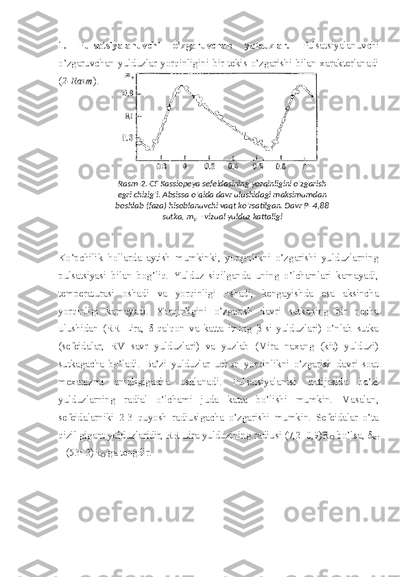 1.   Pulsatsiyalanuvchi   o’zgaruvchan   yulduzlar.   Pulsatsiyalanuvchi
o’zgaruvchan   yulduzlar   yorqinligini   bir   tekis  o’zgarishi   bilan   xarakterlanadi
( 2-Rasm ).
Ko’pchilik   hollarda   aytish   mumkinki,   yorqinlikni   o’zgarishi   yulduzlarning
pulsatsiyasi   bilan   bog’liq.   Yulduz   siqilganda   uning   o’lchamlari   kamayadi,
temperaturasi   oshadi   va   yorqinligi   oshadi,   kengayishda   esa   aksincha
yorqinligi   kamayadi.   Yorqinligini   o’zgarish   davri   sutkaning   bir   necha
ulushidan   (RR   Lira,   δ-qalqon   va   katta   itning   β-si   yulduzlari)   o’nlab   sutka
(sefeidalar,   RV   savr   yulduzlari)   va   yuzlab   (Mira   naxang   (kit)   yulduzi)
sutkagacha   bo’ladi.   Ba’zi   yulduzlar   uchun   yorqinlikni   o’zgarish   davri   soat
mexanizmi   aniqligigacha   ushlanadi.   Pulsatsiyalanish   natijasida   ba’zi
yulduzlarning   radial   o’lchami   juda   katta   bo’lishi   mumkin.   Masalan,
sefeidalarniki   2-3   quyosh   radiusigacha   o’zgarishi   mumkin.   Sefeidalar   o’ta
qizil gigant yulduzlaridir, RR Lira yulduzining radiusi (7,2±0,9)R
ʘ  bo’lsa, δ
ser
– (53±2)R
ʘ  ga tengdir.  Rasm-2. CF Kassiopeya sefeidasining yorqinligini o’zgarish 
egri chizig’i. Absissa o’qida davr ulushidagi maksimumdan 
boshlab (faza) hisoblanuvchi vaqt ko’rsatilgan. Davr P=4,88 
sutka, m
V  – vizual yulduz kattaligi 