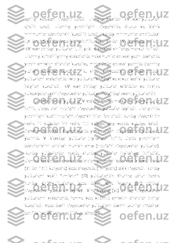 egriligi   xarakteri   o’zgarib   turadi.   Ularning   orasidan   RV   savr   yulduzlari
ajralib   turadi.   Ularning   yorqinligini   o’zgarishida   chuqur   va   kichik
minimumlar   takrorlanishi   kuzatilib   turadi.   Bunday   minimumlar   amplitudasi
0,8   dan   3,5   yulduz   kattaligicha   bo’lib,   davri   30   dan   150   kungacha   bo’ladi.
RV   savr   tipidagi   yulduzlar   F,   G   yoki   K   spektral   sinflariga   mansub   bo’ladi.
Ularning ko’pchiligining spektrlarida maksimumlar epoxasi yaqin davrlarida
yorqin   emission   chiziqlar   kuzatilsa,   minimumlar   epoxasi   yaqinida   titanning
yutilish   polosalari   kuzatiladi.   Bu   shuni   ko’rsatadiki,   RV   savr   tipidagi
yulduzlarni   spektrlarida   issiq   yulduzlar   sinfidagi   va   sovuq   kechki   yulduzlar
belgilari   kuzatiladi.   RV   savr   tipidagi   yulduzlar   sefeidalar   va   boshqa
pulsatsiyalanuvchi o’zgaruvchan yulduzlar oralig’idagi zveno yulduzlaridir.
  Sefey tipidagi yulduzlar M spektral sinfiga mansub bo’lgan yulduzlar
bo’lib,   ularga   qizil   noto’g’ri   o’zgaruvchan   yulduzlar   deyiladi.   Ular   gohida
yorqinligini kuchli noto’g’ri o’zgarishi bilan farq qiladi. Bunday o’zgarish bir
necha   10   sutkadan   bir   necha   100   sutkaga   teng   vaqtda   vujudga   keladi.
Gersshprung-Rassel   diagrammasida   yarimnot’g’ri   o’zgaruvchan   yulduzlari
yaqinida   M   klassdagi   yulduzlar   joylashgan   bo’lib,   ularda   yorqinligini
takrorlanishini   aniqlash   mumkin   emas   (noto’g’ri   o’zgaruvchan   yulduzlar).
Bunday   yulduzlardan   pastda   shunday   yulduzlar   joylashgan   bo’ladiki,
ularning   spektridagi   emission   chiziqlari   yorqinligi   katta   vaqt   intervali   bilan
(70 dan 1300 kungacha) katta chegarada (10 m
 gacha) tekis o’zgaradi. Bunday
yulduzlarni   vakili   “omikron”   (  )   yulduzlaridir.   Shuning   uchun   barcha
bunday   sinf   yulduzlariga   katta   davrli   Mira   Naxang   (kit)   tipidagi
o’zgaruvchan   yulduzlari   deyiladi.   Mira   Naxang   (kit)   tipidagi   o’zgaruvchan
yulduzlarini   spektrlarida   hamma   vaqt   vodorod   emission   chiziqlari   borligi
kuzatiladi. Katta  davrli  o’zgaruvchan  yulduzlarni davrini uzunligi  o’rtachasi
atrofida har ikki tomonga 10%-ga tebranadi. 