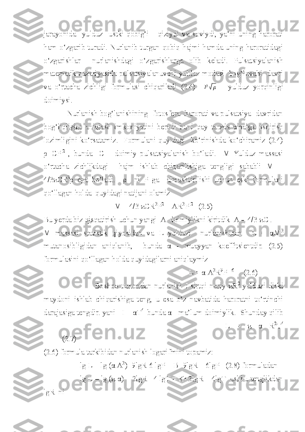 jarayonida     yulduz     ustki   qobig‘i       qiziydi   va   soviydi,   ya’ni   uning   harorati
ham o‘zgarib turadi. Nurlanib turgan qobiq hajmi hamda uning haroratidagi
o‘zgarishlar     nurlanishdagi   o‘zgarishlarga   olib   keladi.   Pulsatsiyalanish
matematik nazariyasida pulsatsiyalanuvchi yulduz modasi   bog‘lovchi   davri
va   o‘rtacha   zichligi   formulasi   chiqariladi   (2.4)     P√ ρ
  =   yulduz   yorqinligi
doimiysi. 
                   Nurlanish bog‘lanishining   fotosfera   harorati va pulsatsiya   davridan
bog‘liqligini   aniqlash   imkoniyatini   beradi   buni   qay   tarzda   amalga   oshirish
lozimligini   ko‘rsatamiz.     Formulani  quyidagi    ko‘rinishda   ko‘chiramiz   (2.4)
ρ =CP -2
  ,   bunda     C   –   doimiy   pulsatsiyalanish   bo‘ladi.     M   Yulduz   massasi
o‘rtacha   zichlikdagi     hajm   ishlab   chiqarilishiga   tengligi   sababli   M   =
4/3πCR 3
ρ   ega   bo’ladi.     ρ     ni   P   ga     almashtirilishi   uchun   eski   formulani
qo‘llagan holda  quyidagi natijani olamiz
M = 4/3 πCR 3
P 2
 = AR 3
P -2   
 (2.5)
Bu yerda biz qisqatirish uchun yangi  A  doimiylikni kiritdik  A = 4/3 πC . 
M   massasi   statistik   qiyosidan   va   L   yulduzi     nurlanishidan     L   =   αM 3
mutanosibligidan   aniqlanib,     bunda   α   -   muayyan   koeffitsientdir.   (2.5)
formulasini qo‘llagan holda quyidagilarni aniqlaymiz
L = α A 3
R 9
P  - 6
(2.6)
                        Boshqa   tomondan   nurlanish   I   sirtqi   nuriy   πR 2
  yulduzi   diski
maydoni   ishlab   chiqarishiga   teng,   u   esa   o‘z   navbatida   haroratni   to‘rtinchi
darajasiga tengdir. yani   I = αT 4 
 bunda α - ma’lum doimiylik.  Shunday qilib
L   =   π   α   R 2
T 4
(2.7)
(2.6) formula tarkibidan nurlanish logarifmini topamiz:
lg L = lg (α A 3
)+9lgR-6 lgP = B+9lgR – 6lgP   (2.8) formuladan
lg L = lg (π α) + 2lgR - 4 lgT = K+2lgR + 4lgT  ushbu tenglikdan
lgR  ni 