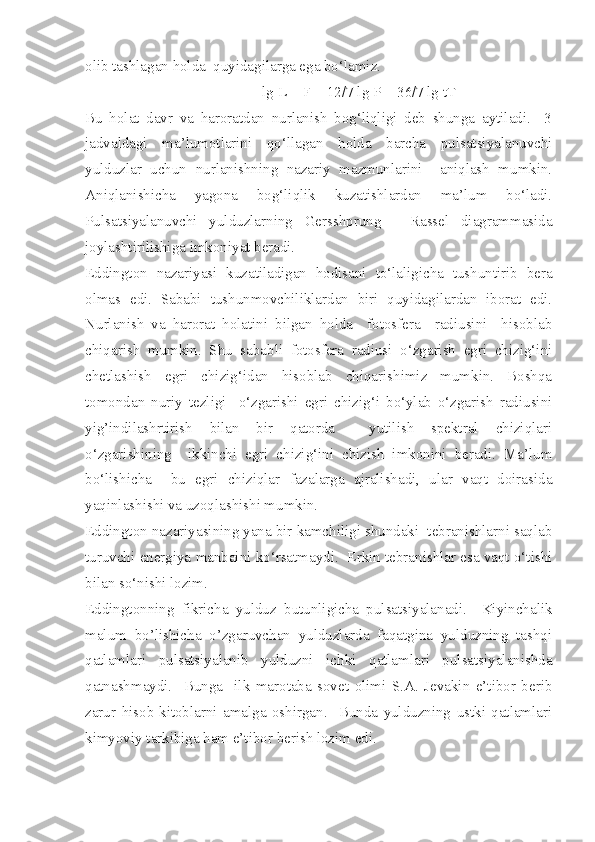 olib tashlagan holda  quyidagilarga ega bo‘lamiz.
lg L = F + 12/7 lg P + 36/7 lg tT
Bu   holat   davr   va   haroratdan   nurlanish   bog‘liqligi   deb   shunga   aytiladi.     3
jadvaldagi   ma’lumotlarini   qo‘llagan   holda   barcha   pulsatsiyalanuvchi
yulduzlar   uchun   nurlanishning   nazariy   mazmunlarini     aniqlash   mumkin.
Aniqlanishicha   yagona   bog‘liqlik   kuzatishlardan   ma’lum   bo‘ladi.
Pulsatsiyalanuvchi   yulduzlarning   Gersshprung   -   Rassel   diagrammasida
joylashtirilishiga imkoniyat beradi.
Eddington   nazariyasi   kuzatiladigan   hodisani   to‘laligicha   tushuntirib   bera
olmas   edi.   Sababi   tushunmovchiliklardan   biri   quyidagilardan   iborat   edi.
Nurlanish   va   harorat   holatini   bilgan   holda     fotosfera     radiusini     hisoblab
chiqarish   mumkin.   Shu   sababli   fotosfera   radiusi   o‘zgarish   egri   chizig‘ini
chetlashish   egri   chizig‘idan   hisoblab   chiqarishimiz   mumkin.   Boshqa
tomondan   nuriy   tezligi     o‘zgarishi   egri   chizig‘i   bo‘ylab   o‘zgarish   radiusini
yig’indilashrtirish   bilan   bir   qatorda     yutilish   spektral   chiziqlari
o‘zgarishining     ikkinchi   egri   chizig‘ini   chizish   imkonini   beradi.   Ma’lum
bo‘lishicha     bu   egri   chiziqlar   fazalarga   ajralishadi,   ular   vaqt   doirasida
yaqinlashishi va uzoqlashishi mumkin.
Eddington nazariyasining yana bir kamchiligi shundaki  tebranishlarni saqlab
turuvchi energiya manbaini ko‘rsatmaydi.  Erkin tebranishlar esa vaqt o‘tishi
bilan so‘nishi lozim.
Eddingtonning   fikricha   yulduz   butunligicha   pulsatsiyalanadi.     Kiyinchalik
malum   bo’lishicha   o’zgaruvchan   yulduzlarda   faqatgina   yulduzning   tashqi
qatlamlari   pulsatsiyalanib   yulduzni   ichki   qatlamlari   pulsatsiyalanishda
qatnashmaydi.     Bunga     ilk   marotaba   sovet   olimi   S.A.   Jevakin   e’tibor   berib
zarur   hisob-kitoblarni   amalga   oshirgan.     Bunda   yulduzning   ustki   qatlamlari
kimyoviy tarkibiga ham e’tibor berish lozim edi. 