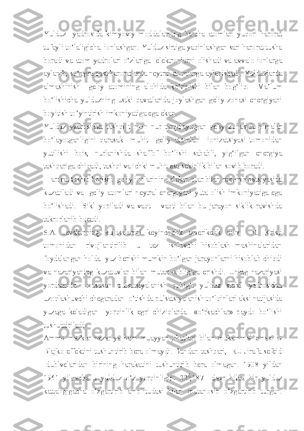 Yulduz     yadrosida   kimyoviy   moddalarning   barcha   atomlari   yuqori   harorat
tufayli to‘laligicha  ionlashgan. Yulduz sirtiga yaqinlashgan sari harorat tusha
boradi va atom yadrolari o‘zlariga   elektronlarni olishadi va avvalo ionlarga
aylanib, so‘ngra past haroratlarda neytral atomlarga aylanishadi. Yulduzlarda
almashinish     geliy   atomining   alohida   ko‘rinishi   bilan   bog‘liq.     Ma’lum
bo‘lishicha   yulduzning   ustki   qavatlarida   joylashgan   geliy   zonasi   energiyani
boyitish to’yintirish imkoniyatiga ega ekan.
Yulduz   yadrosidan   tashqi   tomon   nur   tarqalayotgan   geliy   zonasida   nimalar
bo‘layotganligini   qarasak     muhit     geliy   atomlari     ionizatsiyasi   tomonidan
yutilishi   bois,   nurlanishda   shaffof   bo‘lishi   sababli,   yig‘ilgan   energiya
tashqariga chiqadi, tashqi va ichki muhit esa sekinlik bilan sovib boradi.
 Harorat tushib borishi  geliy ionlarining elektronlar bilan rekombinatsiyasida
kuzatiladi   va     geliy   atomlari   neytral   energiyani   yuta   olish   imkoniyatiga   ega
bo‘lishadi.     Sikl   yopiladi   va   vaqt   –   vaqti   bilan   bu   jarayon   siklik   ravishda
takrorlanib boradi.
S.A.   Jevakinning   xulosalarini   keyinchalik   amerikalik   olim     R.   Kristi
tomonidan     rivojlantirilib     u     tez     ishlovchi   hisoblash   mashinalaridan
foydalangan holda  yuz berishi mumkin bo‘lgan jarayonlarni hisoblab chiqdi
va   nazariyaning   kuzatuvlar   bilan   mutanosibligiga   erishdi.   Uning   nazariyasi
yordamida     xususan   pulsatsiyalanish   qobig‘i   yulduz   stabil   yadrosidan
uzoqlashuvchi chegaradan  o’tishda pulsatsiyalanish to‘lqinlari aksi natijasida
yuzaga   keladigan     yorqinlik   egri   chiziqlarda     «o‘rkachlar»   paydo   bo‘lishi
tushuntiriladi.
Ammo   mazkur   nazariya   ham   muayyan   jihatlari   bilan   mukammal   emas.   U
Blajko effektini tushuntirib bera olmaydi. Bundan tashqari,  RU Jirafa sefeid
-dublvelaridan   birining   harakatini   tushuntirib   bera   olmagan.   1908   yildan
1961   yilgacha   u   yulduz   o‘z   yorqinligini   22 d
,187     davr   bilan   bir   yulduz
kattaligigacha   o’zgartirib   amplitudasi   bilan   mutanosib   o‘zgartirib   turgan. 