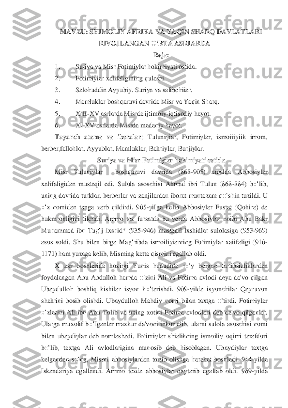 MAVZU: SHIMOLIY AFRIKA VA YAQIN SHARQ DAVLATLARI 	
RIVOJLANGAN 	O‘	RTA ASRIARDA	 	
Reja:	 	
1.	 	Suriya va Misr Fotimiylar hokimiyati ostida.	 	
2.	 	Fotimiyiar xalifaliginirtg qulashi.	 	
3.	 	Salohuddin Ayy	ubiy. Suriya va salib	chiiar.	 	
4.	 	Mamluklar boshqaruvi davrida Misr va Yaqin Sharq.	 	
5.	 	XIII	-XV asrlarda Misrda ijtimoiy	-iqtisodiy hayot.	 	
6.	 	XI	-XV asrlarda Misrda madaniy hayot.	 	
Tayanch  atama  va  iborala	r:	 Tuluniyiar,  Fotimiylar,  ismoiiiyiik  imom, 	
berber,fallo	hlar, Ayyublar, Mamlu	klar, Bahriylar, Burjiylar.	 	
Suriya va Misr Fotimiylar hokimiyati ostida	 	
Misr  Tuluniylar    boshqaruvi  davrida  (868	-905)  amalda  Abbosiylar 	
xalifaligidan  mustaqil  edi.  Sulola  asoschi	si  Ahmad  ibri  Tulun  (868	-884)  b	o‘	lib, 	
uning  davrida  turkl	ar,  berberlar  va  zanj	ilardan  iborat  muntazam  q	o‘	shin  tuzildi.  U 	
o‘	z  nomidan  tanga  zarb  qildirdi,  905	-yiIga  kelib  Abbosiylar  Fustat  (Qohira)  da 	
hukmronligini  tikladi.  Ammo  tez  fursatda  bu  yerda  Abbosi	ylar  noibi  Abu  Bakr 	
Muhammad  ibn  Tu	g‘	j  Ixshid*  (935	-946) 	mustaqil  lxshidlar  su	lolasiga  (953	-969) 	
asos  soldi.  Shu  bilan  birga  Ma	g‘	ribda  ismoiliyiarning  Fotimiylar  xaiifaligi  (910	-	
1171) ham yuzaga kelib, Misming katta qismini egallab oldi.	 	
X  asr  boshlarida  h	ozirgi  Tunis  hududida  r	o‘	y  bergan  tartibsizliklardan 	
foyd	alangan  Abu  Abdulloh 	hamda 	o‘	zini  Ali  va  Fotima  avlodi  deya  da'vo  qilgan 	
Ubaydulloh  boshliq  kishilar  isyon  k	o‘	tarishdi,  909	-yilda  isyonchilar  Qayruvon 	
shahrini  bosib  olishdi.  Ubaydulloh  Mahdiy  nomi  b	ilan  taxtga 	o‘	tirdi.  Fotimiylar 	
o‘	zlarini  Ali  ibn  Abu  Tol	ib  va  uning  xotini  Fo	tima  avlodlari  deb  da'vo  qilganlar. 	
Ularga  muxolif  b	o‘	Iganlar  mazkur  da'voni  inkor  etib,  ularni  sulola  asoschisi  nomi 	
bilan  ubaydiylar  deb  nomlashadi.  Fotimiylar  shialikning  ismo	iliy  oqimi  tarafdori 	
bo‘	lib,  taxtga  Ali  avlodlarigina  mun	osib  deb  hisoblagan. 	Ubaydiylar  taxtga 	
kelgandan  s	o‘	ng,  Misrni  abbosiylardan  tortib  olishga  harakat  boshladi.  914	-yilda 	
Iskandariya  egallandi.  Ammo  tezda  abbosiylar  qaytarib  egallab  oldi.  969	-yilda  