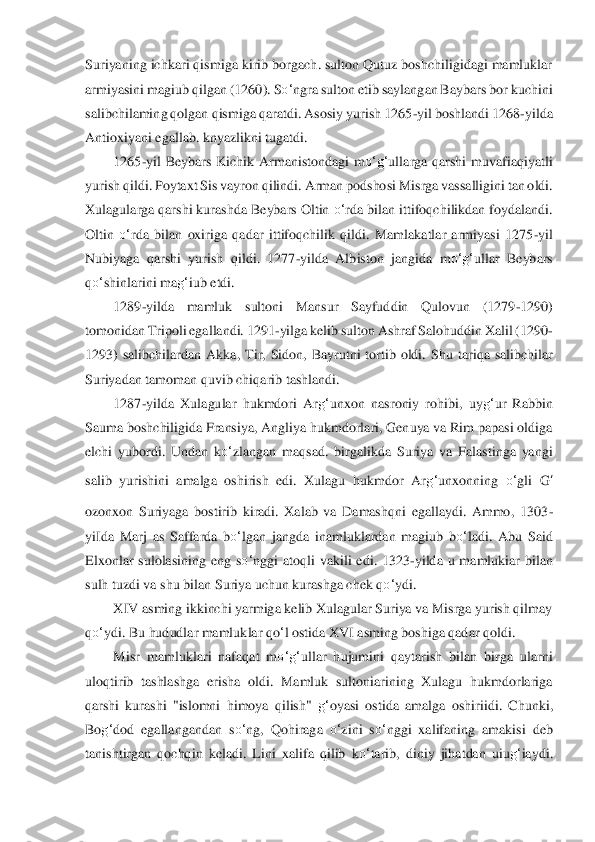 Suriyaning ichkari qismiga kirib borgach. sulton Qutuz boshchiligidagi mamluklar 
armiyasini magiub qilgan (1260). S	o‘	ngr	a sulton etib saylangan Baybars bor kuch	ini 	
sal	ibchilaming qolgan qismiga qaratdi. Asosiy yurish 1265	-yil boshlandi 1268	-yilda 	
Antioxiyani egallab. knyazlikni tugatdi.	 	
1265	-yil  Beybars  Kichik  Armanistondagi  m	o‘	g‘	ullarga  qarshi  muvafiaqiyatli 	
yurish qildi. 	Poytaxt Sis vayron qilindi. Arman podsho	si Misr	ga vassalligini tan oldi. 	
Xulagularga qarshi kurashda Beybars Oltin 	o‘	rda bilan ittifoqchilikdan foydalandi. 	
Oltin 	o‘	rda  bilan  oxiriga  qadar  ittifoqchilik  qildi.  Mamlakatlar  armiyasi  1275	-yil 	
Nubiyaga  qarshi  y	urish  qildi.  1277	-yilda  Albiston  jangida	 m	o‘	g‘	ullar  Beybars 	
qo‘	shinlarini ma	g‘	iub etdi.	 	
1289	-yilda  mamluk  sultoni  Mansur  Sayfuddin  Qulovun  (1279	-1290) 	
tomonidan Tripoli egallandi. 1291	-yilga kelib sulton Ashraf Salohuddin Xalil (1290	-	
1293)  salibchilardan  A	kka,  Tir,  Sidon,  Bayrutni  tortib  oldi.  S	hu  tari	qa  salibchilar 	
Suriyadan tamoman quvib chiqarib tashlandi.	 	
1287	-yilda  Xulagular  hukmdori  Ar	g‘	unxon  nasroniy  rohibi,  uy	g‘	ur  Rabbin 	
Sauma boshchiligida Fransiya, Angliya hukmdorlari, Genuya va Rim papasi oldiga 
elchi  yubordi.  Undan  k	o‘	zlangan  maqsad. 	birgali	kda  Suriya  va  Falastinga  yangi 	
salib  yurishini  amalga  oshirish  edi.  Xulagu  hukmdor  Ar	g‘	unxonning 	o‘	gli 	G	‘	
ozonxon  Suriyaga  bostirib  kiradi.  Xalab  va  Damashqni  egallaydi.  Ammo,  1303	-	
yiIda  Marj  as  Saffarda  b	o‘	lgan  jangda  inamluklardan  magiub  b	o‘	ladi.  A	bu  Said 	
Elxonlar  sulolasining  eng  s	o‘	nggi  atoqli  vakili  edi.  1323	-yilda  u  mamlukiar  bilan 	
sulh tuzdi va shu bil	an Suriya uchun kurashga chek q	o‘	ydi.	 	
XIV asming ikkinchi yarmiga kelib Xulagular Suriya va Misrga yurish qilmay 	
qo‘	ydi. Bu hududlar mamluklar q	o‘l ostid	a XVI asming boshiga qadar qoldi.	 	
Misr  mamluklari  nafaqat  m	o‘	g‘	ullar  hujumini  qaytarish  bilan  birga  ula	rni 	
uloqtirib  tashlashga  erisha  oldi.  Mamluk  sultoniarining  Xulagu  hukmdorlariga 
qarshi  kurashi  "islomni  himoya  qilish" 	g‘	oyasi  ostida  amalga  osh	iriidi. 	Chunki, 	
Bo	g‘	dod  egallangandan  s	o‘	ng,  Qohiraga 	o‘	zini  s	o‘	nggi  xalifaning  amakisi  deb 	
tanishtirgan  qochqi	n  keladi.  Lini  xalifa  qilib  k	o‘	tarib,  diniy  jihatdan  uiu	g‘	iaydi.  