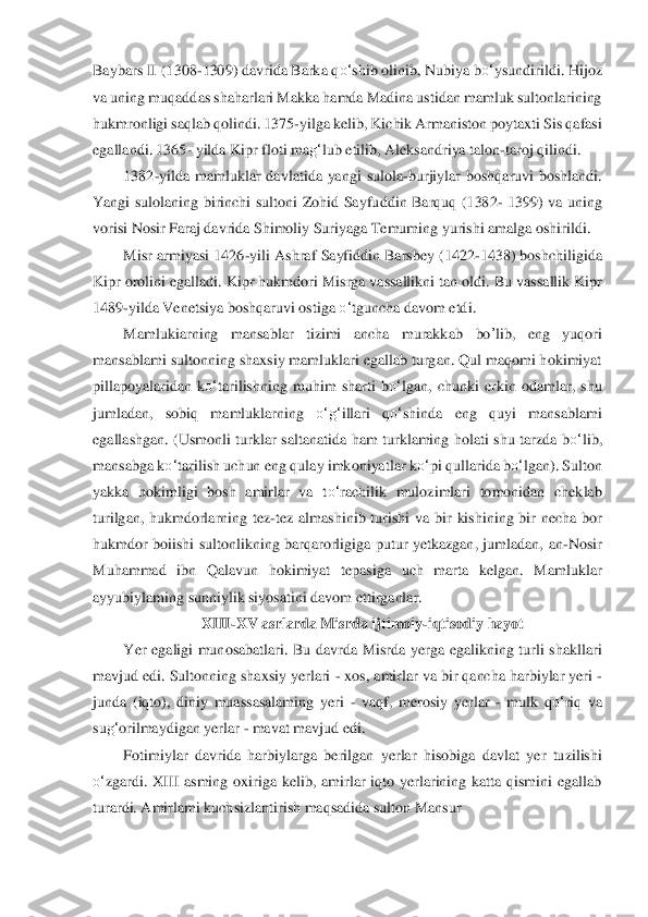 Baybars II (1308	-1309) davrida Barka q	o‘	shib olinib, Nubiya b	o‘	ysundirildi. Hijo	z 	
va uni	ng muqaddas shaharlari Makka hamda Madina ustidan mamluk sultonlarining 	
hukmronligi saqlab qolindi. 137	5-yilga kelib, Kichik Armaniston poytaxti Sis qafasi 	
egallandi. 1365	- yilda Kipr floti ma	g‘	lub etilib, Aleksandriya talon	-taroj qilindi.	 	
1382	-yil	da  mamlu	klar  davlatida  yangi  sulola	-burjiylar  boshqaruvi  boshlandi. 	
Yangi  sulolaning  birinchi  sultoni  Zohid  Say	fuddin  Barquq  (1382	- 1399)  va  uning 	
vorisi Nosir Faraj davrida Shimoliy Suriyaga Temuming yurishi amalga oshirildi.	 	
Misr armiyasi 1426	-yili	 Ashra	f Sayfid	din Barsbey (1422	-1438) boshchiligida 	
Kipr orolini egalladi. Kipr hukmdori Misrga vassallikni tan oldi.	 Bu vassallik Kipr 	
1489	-yilda Venetsiya boshqaruvi ostiga 	o‘	tguncha davom etdi.	 	
Mamlukiarning  mansablar  tizimi  ancha  murakkab 	bo	’lib	,  eng  yuqori 	
mansablam	i sultonning shaxsiy mamluklari egallab turgan. Qul maqomi hokimiyat 	
pillapoyalaridan  k	o‘	tarilishning  m	uhim  sharti  b	o‘	lgan,  chunki  erkin  odamlar,  shu 	
jumladan,  sobiq  mamluklarning 	o‘	g‘	illari  q	o‘	shinda  eng  quyi  mansablami 	
egallashgan.  (Usmonli  turk	lar  salta	natida  ham  turklaming  holati  shu  tarzda  b	o‘	lib, 	
mansabga k	o‘	tarilish uchun eng qulay imkoniyatlar k	o‘	pi	 qullarida b	o‘	lgan). Sulton 	
yakka  hokimligi  bosh  amirlar  va  t	o‘	rachilik  mulozimlari  tomonidan  cheklab 	
turilgan,  hukmdorlarning  tez	-tez  almashini	b  turishi	 va  bir  kishining  bir  necha  bor 	
hukmdor  boiishi  sultonlikning  barqarorligiga  putur  yetkazgan,  jumladan,	 an	-Nosir 	
Muhammad  ibn  Qalavun  hokimiyat  tepasiga  uch  marta  kelgan.  Mamluklar 
ayyubiylaming sunniylik siyosatini davom ettirganlar.	 	
XIII	-XV asrl	arda Misr	da ijtimoiy	-iqtisodiy hayot	 	
Yer  egaligi  munosabatlari.  Bu  davrda  Misrda  yerga  egalikning  turli  shakllar	i 	
mavjud edi. Sultonning shaxsiy yerlari 	- xos, amirlar va bir qancha harbiylar yeri 	- 	
junda  (iqto),  diniy  muassasalaming  yeri 	- vaqf,  merosiy  y	erlar 	- m	ulk  q	o‘	riq  va 	
su	g‘	orilmaydigan yerlar 	- mavat mavjud edi.	 	
Fotimiylar  davrida  harbiylarga  berilgan  yerla	r  hisobiga  davlat  yer  tuzilishi 	
o‘	zgardi.  XIII  asming  oxiriga  kelib,  amirlar  iqto  yerlarining  katta  qismini  egallab 	
turardi. Amirlami kuchsizlan	tirish ma	qsadida sulton Mansur	  