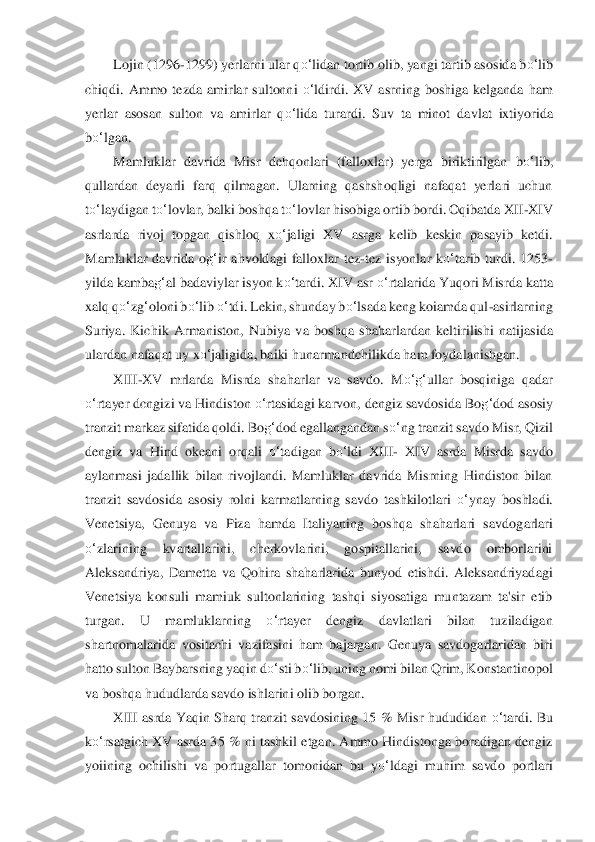 Lojin (1296	-1299) yerlarni ular q	o‘	lidan tortib olib, yangi tartib asosida b	o‘	lib	 	
chiqdi.  Ammo  tezda  amirlar  sultonni 	o‘	ldirdi.  XV  asrning  boshiga  kelganda  ham 	
yerlar  asosan  sulton  va  amirlar  q	o‘	lida  turardi.  Suv  ta  minot  dav	lat  ixtiy	orida 	
bo‘	lgan.	 	
Mamluklar  davrida  Misr  dehqonlari  (falloxlar)  yerga  biriktirilgan  b	o‘	lib, 	
qullardan  deya	rli  farq  qilmagan.  Ularning  qashshoqligi  nafaqat  yerlari  uchun 	
to‘	laydigan t	o‘	lovlar, balki boshqa t	o‘	lovlar hisobiga ortib bordi. Oqibatda XII	-XIV 	
asrla	rda  rivoj  topgan  qishloq  x	o‘	jaligi  XV  asrga  kelib  keskin  pasayib  ketdi. 	
Mamluklar  davrida  o	g‘	ir  ahvolda	gi  falloxlar  tez	-tez  isyonlar  k	o‘	tarib  turdi.  1253	-	
yilda kamba	g‘	al badaviylar isyon k	o‘	tardi. XIV asr 	o‘	rtalarida Yuqori Misrda katta 	
xalq q	o‘	zg‘oloni b	o‘	lib 	o‘	tdi. Lekin, shunday b	o‘	lsada keng koiamda qul	-asirlarning 	
Suriya.  Kichik  Armaniston,  Nubiya  va  b	oshqa  shaharlardan  keltirilishi  natijasida 	
ulardan nafaqat uy x	o‘	jaligida, baiki hunarmandchilikda ham foydalanishgan.	 	
X	III	-XV  mrlarda  Misrda  sh	aharlar  v	a  savdo.  M	o‘	g‘	ullar  bosqiniga  qadar 	
o‘	rtayer dcngizi va Hindiston 	o‘	rtasidagi karvon, dengiz savdosida 	Bo	g‘	dod asosiy 	
tranzit markaz sifatida qoldi. Bo	g‘	dod egallangandan s	o‘	ng tranzit savdo Misr, Qizil 	
dengiz  va  Hind  okeani  orqali 	o‘	tadigan  b	o‘	ld	i  XIII	- X	IV  asrda  Misrda  savdo 	
aylanmasi  jadallik  bilan  rivojlandi.  Mamluklar  davrida  Misrning  Hindiston  bilan 
tranzit  savdosida  asosiy  rolni  karmatlarning  savdo  tashkilotlari 	o‘	ynay  boshladi. 	
Venetsiya,  Genuya  va  Piza  hamda  Italiyaning  boshqa  shaharlari  s	avdogarla	ri 	
o‘	zlarining  kvartallarini,  cherkovlarini,  gospitallarini,  savdo  omborlarini 	
Aleksandriya,  Dametta  va	 Qohira  shaharlarida  bunyod  etishdi.  Aleksandriyadagi 	
Venetsiya  konsuli  mamiuk  sultonlarining  tashqi  siyosatiga  muntazam  ta'sir  etib 
turgan.  U  m	amluklarn	ing 	o‘	rtayer  dengiz  davlatlari  bilan  tuziladigan 	
shartnomalarida  vositachi  vazifasini  ham  bajargan.  Gen	uya  savdogarlaridan  biri 	
hatto sulton Baybarsning yaqin d	o‘	sti b	o‘	lib, uning nomi bilan Qrim, Konstantinopol 	
va boshqa hududlarda savdo ishlarin	i olib bo	rgan.	 	
XIII  asrda  Yaqin  Sharq  tranzit  savdosining  15  %  Misr  hududidan 	o‘	tardi.  Bu 	
ko‘	rsatgich XV asrda 3	5 % ni tashkil etgan. Ammo  Hindistonga boradigan dengiz 	
yoiining  ochilishi  va  portugallar  tomonidan  bu  y	o‘	ldagi  muhim  savdo  portlari  