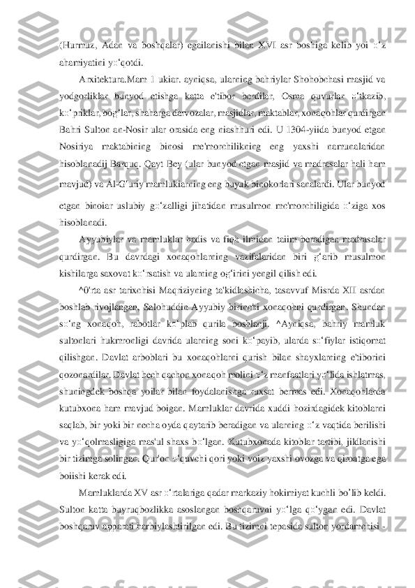 (Hurmuz,  Ad	an  va  bos	hqalar)  egailanishi  bilan  XVI  asr  boshiga  kelib  yoi 	o‘	z 	
ahamiyatini y	o‘	qotdi.	 	
Arxitektura.Mam  1  ukiar. 	ayniqsa,  ularning  bahriylar  Shohobchasi  masjid  va 	
yodgorliklar  bunyod  etishga  katta  e'tibor  berdilar,  Osma  quvurlar 	o‘	tkazib, 	
ko‘	priklar, bo	g‘	la	r, shahar	ga darvozalar, masjidlar, maktablar, xonaqohlar	 qurdirgan 	
Bahri  Sulton  an	-Nosir  ular  orasida  eng  niashh	uri  edi.  U  1304	-yiida  bunyod  etgan 	
Nosiriya  maktabining  binosi  me'morchilikning  eng  yaxshi  namunalaridan 
hisoblanadij  Barquq.  Qayt  Bey  (ular  bun	yod  ctgan  masjid  va  madrasalar  hali  ham 	
mavjud) va Al	-G	‘ur	iy mamlukiarning eng buyuk binokorlari sanalardi. Ular bunyod 	
etgan  binoiar  uslubiy  g	o‘	zalligi  jihatidan  musulmon  mc'morchiligida 	o‘	ziga  xos 	
hisoblanadi.	 	
Ayyubiylar  va  mamluklar  hadis  va  fiqh  ilmida	n  taiim  beradigan  madrasalar 	
qurdirgan.  Bu  davrdagi  xon	aqo	hlarning  vazifalaridan  biri 	g‘	arib  musulmon 	
kishilarga saxovat k	o‘	rsatish va ularning o	g‘	irini yengil qilish edi.	 	
^0'rta  asr  tarixchisi  Maqriziyning  ta'kidlashicha,  tasavvuf  Misrda  XII  asrdan 	
boshla	b  rivojlangan,  Salohuddin  Ayyubiy  birinchi  xonaqohni  qu	rdi	rgan.  Shundan 	
so‘	ng  xonaqoh,  rabotlar  k	o‘	plab  qurila  boshlacji.  ^Ayniqsa,  bahriy  mamluk 	
sultonlari  hukmronligi  davrida  ularning  soni  k	o‘	payib,  ularda  s	o‘	fiylar  istiqomat 	
qilishgan.  Davlat  arboblari 	bu  xonaqohlarni  qurish  bilan  shayxlarning  e'tiborini 	
qo	zon	ardilar. Davlat hech qachon xonaqoh molini 	o‘	z manfaatlari y	o‘	lida ishlatmas, 	
shuningdek  boshqa  yoilar  bilan  foydalanishga  ruxsat  bermas  edi.  Xonaqohlarda 
kutubxona  ham  mavjud  boigan.  Mamluklar  davr	ida  xuddi  hozirdagidek  kitoblarni 	
saqlab, bir yoki bir 	nec	ha oyda qaytarib beradigan va ularning 	o‘	z vaqtida berilishi 	
va  y	o‘	qolmasligiga  mas'ul  shaxs  b	o‘	lgan.  Kutubxonada  kitoblar  tartibi,  jildlanishi 	
bir tizimga solingan. Qur'on 	o‘	quvchi qori yoki voiz y	axshi ovozga va qiroatga ega 	
boiishi kerak edi.	 	
Mamlukl	ard	a XV asr 	o‘	rtalariga qadar markaziy hokimiyat kuchli 	bo	’lib	 keldi. 	
Sulton  katta  buyruqbozlikka  asoslangan  boshqaruvni  y	o‘	lga  q	o‘	ygan  edi.  Davlat 	
boshqaruv apparati harbiylashtirilgan edi. Bu tizimni	 tepasida sulton yordamchisi 	-  