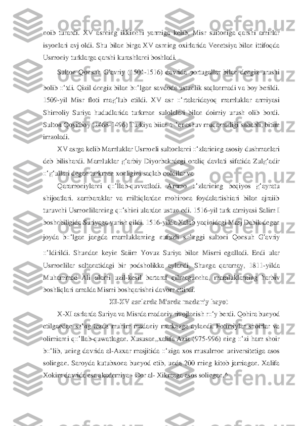 noib  turardi.  XV  asrning 	ikk	inchi  yarmiga  kelib,  Misr  suitoniga  qarshi  amirlar 	
isyonlari  avj  oldi.  Shu  bilan  birga  XV  asrning  oxirlarida  Venetsiya  bilan  ittifoqda 
Usmoniy turklarga qarshi kurashlarni boshladi.	 	
Sulton  Qonsuh 	G	‘avriy  (1501	-1516)  davrida  portugallar  bilan  dengiz  urushi 	
bolib 	o‘	tdi. Qizil dcngiz bilan b	o‘	lgan savdoda ustunlik saqlanmadi va boy berildi. 	
1509	-yil  Misr  floti  ma	g‘	lub  etildi.  XV  asr 	o‘	rtalaridayoq  mamluklar  armiyasi 	
Shimoliy  Suriya  hududlarida  turkman 	sulolalari  bilan  doimiy  urush  olib  bordi. 	
Sulton Qoyitboy (1	468	-1496) Turkiya biian t	o‘	qnashuv muqarrarligi sababli, bitim 	
imzoladi.	 	
XV asrga kelib Mamluklar Usmonli sultonlarni 	o‘	zlarining asosiy dushmanlari 	
deb  bilishardi.  Mamluklar 	g‘	arbiy  Diyorbakrdagi	 oraliq  davlati  sifatida  Zul	g‘	adir 	
o‘	g‘	ullari degan turkman 	xonligini saqlab qoldilar va	 	
Qaramoniylarni  q	o‘	llab	-quvvatladi.  Ammo 	o‘	zlarining  beqiyos 	g‘	ayratu 	
shijoatlari.  zambaraklar  va  miltiqlardan  mohirona  foydalartishiari  bilan  ajraiib 
turuvchi Usmonlil	arning q	o‘	shini ulardan ustun edi. 1516	-yil turk atmiyasi Sa	lim I 	
boshchiligida Suriyaga yurish qildi. 1516	-yilda Xalab yaqinidagi Marj Dabik degan 	
joyda  b	o‘	lgan  jangda  mamluklarning  nufuzli  s	o‘	nggi  sultoni  Qonsuh 	G	‘avriy 	
o‘	ldirildi.  Shundan  keyin  Saiim  Yo	vuz  Suriya  bilan  Mismi  egalladi.  Endi  ular 	
Usmonlilar  saltana	tidagi  bir  podsholikka  aylandi,  Shunga  qaramay,  1811	-yilda 	
Muhammad  Ali  ulami  uzil	-kesil  bartaraf  qilmaguncha,  mamluklarning  harbiv 	
boshliqlari amalda Mismi boshqarishni davom ettirdi.	 	
XI	-XV asrl	arda Misrda madaniy 	hayot	 	
X	-XI asrlarda Suriya va Misrda mad	aniy rivojlanish r	o‘	y berdi. Qohira bunyod 	
etilgandan  s	o‘	ng  tezda  muhim  madaniy  markazga  aylandi.  Fotimiylar  shoirlar  va 	
olimiarni  q	o‘	llab	-quwatlagan.  Xususan,,xalifa  Aziz  (975	-996)  ning 	o‘	zi  ham 	shoir 	
bo‘	lib,  uning  davrida  al	-Azxar  masjitida 	o‘	ziga  xos  mu	sulmon  universitetiga  asos 	
solingan.  Saroyda  kutubxona  bunyod  etib,  unda  200  ming  kitob  jamiagan.  Xalifa 
Xokim davrida esa akademiya 	- Dor al	- Xikmaga asos solingan.^	  