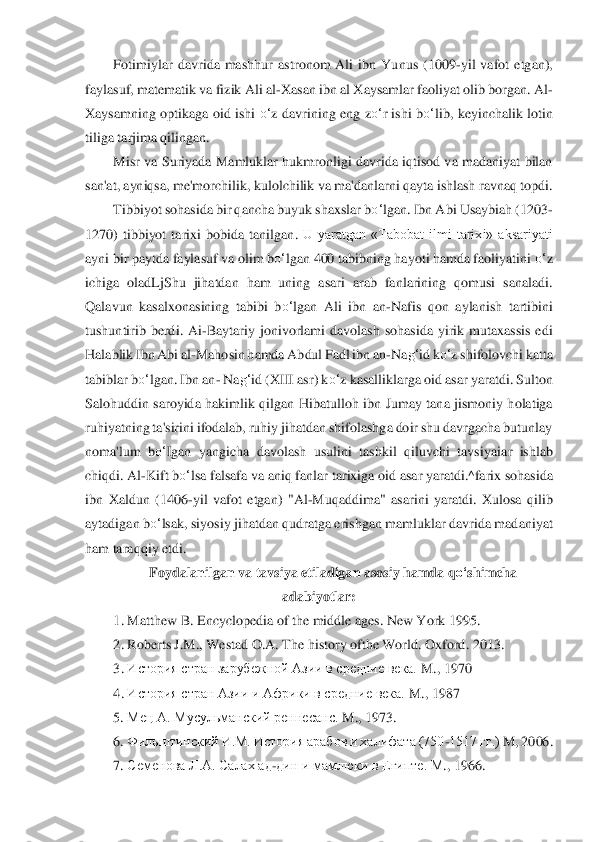 Fotimiylar  davrida  mashhur  as	tronom  Ali  ibn  Yunus  (1009	-yil  vafot  etgan), 	
faylasuf, matem	atik va fizik Ali al	-Xasan ibn al Xaysamlar faoliyat olib borgan. Al	-	
Xaysamning  optikaga  oid  ishi 	o‘	z  davrining  eng  z	o‘	r  ishi  b	o‘	lib,  keyinchalik  lotin 	
tiliga tarjima qilingan.	 	
Misr  va  Suriyada  Ma	mluklar hukmronligi davrida iqtisod va  madaniyat  bilan 	
san'a	t, ayniqsa, me'morchilik, kulolchilik va ma'danlarni qayta ishlash ravnaq topdi.	 	
Tibbiyot sohasida bir qancha buyuk shaxslar b	o‘	lgan. Ibn Abi Usaybiah (1203	-	
1270)  tibbiyot  tarixi  bobida  tanilgan	. U  yaratgan  «Tabobat  ilmi  tarixi»  aksariyati 	
ayni bir paytd	a faylasuf va olim b	o‘	lgan 400 tabibning hayoti hamda faoliyatini 	o‘	z 	
ichiga  oladLjShu  jihatdan  ham  uning  asari  arab  fanlarining  qomusi  sanaladi. 
Qalavun  kasalxonasining  tabibi  b	o‘	lgan  Ali  ibn  an	-Na	fis  qon  aylanish  tartibini 	
tushuntirib  berdi.  Ai	-Baytariy 	jonivorlami  davolash  sohasida  yirik  mutaxassis  edi 	
Halablik Ibn Abi al	-Mahosin hamda Abdul Fadl ibn an	-Na	g‘	id k	o‘	z shifolovchi katta 	
tabiblar b	o‘	lgan. Ibn an	- Na	g‘	id (XIII asr) k	o‘	z kasalliklarga 	oi	d asar yaratdi. Sulton 	
Salohuddin  saroyida  hakimlik  qilgan	 Hibatulloh  ibn  Jumay  tana  jismoniy  holatiga 	
ruhiyatning ta'sirini ifodalab, ruhiy jihatdan shifolashga doir shu davrgacha butunlay 
noma'lum  b	o‘	Igan  yangicha  davolash  usulini  tashkil  qiluvchi  tavs	iy	aiar  ishlab 	
chiqdi. Al	-Kift b	o‘	lsa falsafa va aniq fanlar 	tarixiga oid asar yaratdi.^farix sohasida 	
ibn  Xaldun  (1406	-yil  vafot  etgan)  "Al	-Muqaddima"  asarini  yaratdi.  Xulosa  qilib 	
aytadigan b	o‘	lsak, siyosiy jihatdan qudratga erishgan mamluklar davrida mad	an	iyat 	
ham taraqqiy etdi.	 	
Foydalanilgan va tavsiya etiladiga	n asosiy hamda q	o‘	shimcha 	
adabiyotlar:	 	
1.	 Matthew B. Encyclopedia of the middle ages. New York 1995.	 	
2.	 Roberts J.M., Westad O.A. The history ofthe World. Oxford	. 2013.	 	
3.	 История	 стран зарубежной А	зии в средние века.	 M	., 1970	 	
4.	 История стран Азии и Африки в средние века. 	M	., 1987	 	
5. 	Мец А. Мусульманский реннесанс. 	M	., 1973.	 	
6. 	Фильштинский И.М. История арабов и халифата (750	-1517 гг.) 	M	, 2006.	 	
7. 	Семенова	 Л.А. 	Салах ад	-дин и мамлюки в Египте. М	., 1	966	.  