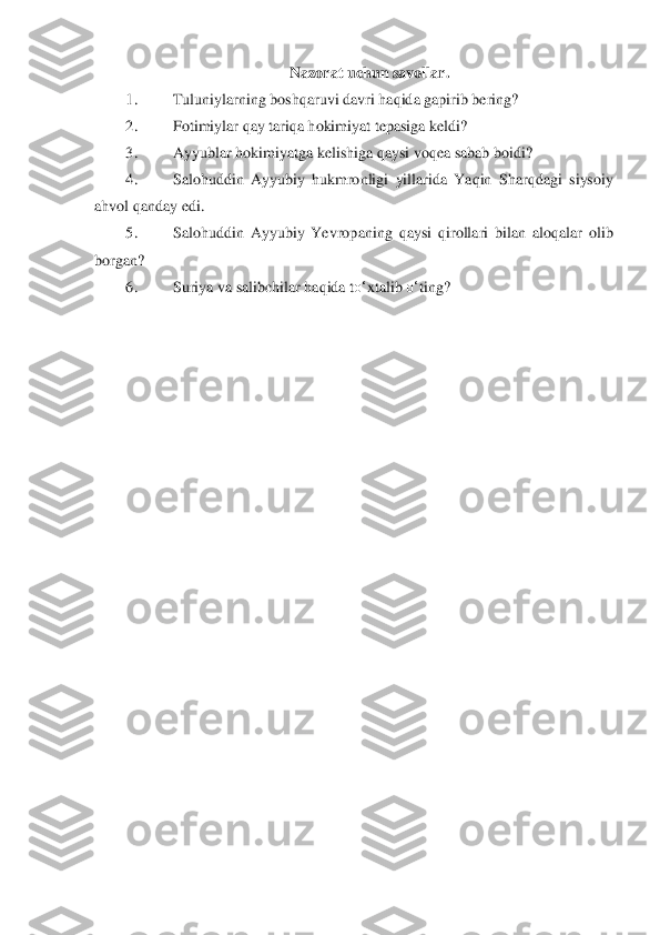 N	azorat uchun savollar.	 	
1.	 	Tuluniylarning boshqaru	vi davri haqida gapirib bering?	 	
2.	 	Fotimiylar qay tariqa hokimiyat tepasiga keldi?	 	
3.	 	Ayyublar hokimiyatga kelishiga qaysi voqea sabab boidi?	 	
4.	 	Salohuddin  Ayyubiy  hukmronligi  yillarida  Yaqin  Shar	qdagi	 siysoiy 	
ahvol qanday edi.	 	
5.	 	Salohuddin  Ayyubiy  Yevrop	aning  qaysi  qirollari  bilan  aloqalar  olib 	
borgan?	 	
6.	 	Suriya va salibchilar haqida t	o‘	xtalib 	o‘	ting?	 	
  