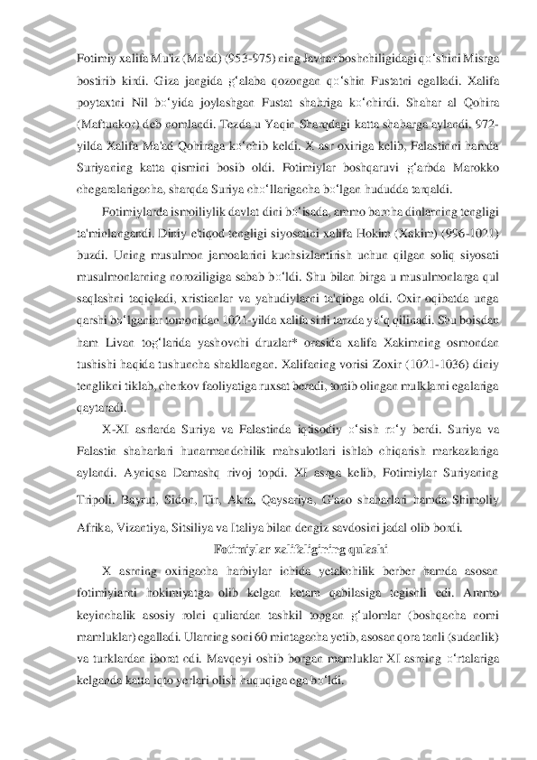 Fotimiy xalifa Mu'iz (Ma'ad) (953	-975) ning Javhar boshchi	ligidagi q	o‘	shini Mis	rga 	
bostirib  kirdi.  Giza  jangida 	g‘	alaba  qozongan  q	o‘	shin  Fustatni  egalladi.  Xalifa 	
poytaxtni  Nil  b	o‘	yida  joylashgan  Fustat  shahriga  k	o‘	chirdi.  Shahar  al  Qohira 	
(Maftunkor) deb n	omlandi. Tezda u Yaqin Sharqdagi katta shaharga aylandi. 	972	-	
yilda  Xalifa  Ma'a	d  Qohiraga  k	o‘	chib  keldi.  X  asr  oxiriga  kelib,  Falastinni  hamda 	
Suriyaning  katta  qismini  bosib  oldi.  Fotimiylar  boshqaruvi 	g‘	arbda  Marokko 	
chegaralarigacha, sharqda Suriya ch	o‘	llarigacha b	o‘	lgan hududda tarqaldi.	 	
Fotimiylarda ismoiliyl	ik davlat dini b	o‘	isa	da, ammo barcha dinlarning tengligi 	
ta'minlangandi.  Diniy  e'tiqod tengligi  siyosatini  xalifa  Hokim  (Xakim)  (996	-1021) 	
buzdi.  Uning  musulmon  jamoalarini  kuchsizlantirish  uchun  qil	gan  soliq  siyosati 	
musulmonlarning  noroziligiga  sabab  b	o‘	ldi.  Shu  bilan  birga 	u  musulmonlarga  qul 	
saqlashni  taqiqladi,  xristianlar  va  yahudiylarni  ta'qibga  oldi.  Oxir  oqibatda  unga 
qarshi b	o‘	lganiar tomonidan 1021	-yilda xalifa sirli tarzda y	o‘	q qilinadi. S	hu boisdan 	
ham  Livan  to	g‘	larida  yashovchi  druzlar*  orasid	a  xalifa  Xakimning  os	mondan 	
tushishi  haqida  tushuncha  shakllangan.  Xalifaning  vorisi  Zoxir  (1021	-1036)  diniy 	
tenglikni tiklab, cherkov faoliyatiga ruxsat beradi, tortib olingan mulklarni egalariga 
qa	ytaradi.	 	
X	-XI  asrlarda  Suriya  va  Falastinda  iqtisodiy 	o‘	sish  r	o‘	y  berdi.  Suriy	a  va 	
Falastin  shaharlari  hunarmandchilik  mahsulotlari  ishlab  chiqarish  markazlariga 
aylandi.  Ayniqsa  Damashq  rivoj  topdi.  XI  asrga  kelib,  Fotimiylar  Suriyaning 
Tripoli.  Bayrut,  S	idon,  Tir,  Akra,  Qaysariya, 	G	‘azo	 shaharlari  hamda  Shimoli	y 	
Afrika, Vizantiya, 	Sitsiliya va Italiya bilan dengiz savdosini jadal olib bordi.	 	
Fotimiylar xalifaligining qulashi	 	
X  asrning  oxirigacha  harbiylar  ichida  yetakchilik  berber  hamda  asosan 	
fotimiyiarn	i  hokimiyatga  olib  kelgan  ketam  qabilasiga  tegishli  edi.  A	mmo 	
keyinchalik  asosi	y  rolni  quliardan  tashkil  topgan 	g‘	ulomlar  (boshqacha  nomi 	
mamluklar) egalladi. Ularning soni 60 mintagacha yetib, asosan qora tanli (sudanlik) 
va  turklardan  iborat  cdi.  Mavqeyi	 oshib  borgan  mamluklar  XI  asrning 	o‘	rtalariga 	
kelganda ka	tta iqto yerlari olis	h huquqiga ega b	o‘	ldi.	  