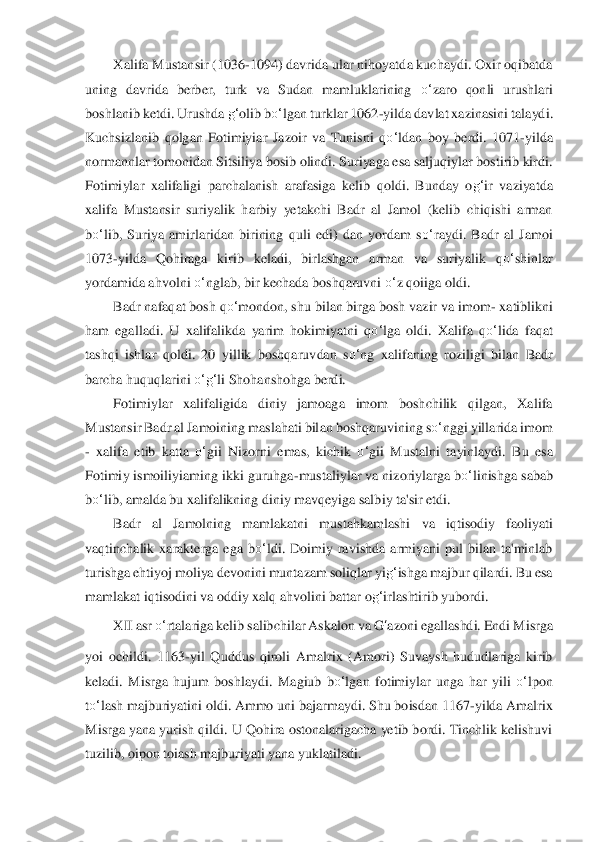 Xalifa Mustansir (1036	-1094) davrida ular nihoyatda kuchaydi. Oxir oqibatda 	
uning  davrida  berber,  turk  va  Sudan  mamluklarining 	o‘	zaro  qonli  urushlari 	
bosh	lanib ketdi. Urushda 	g‘	olib b	o‘	lgan turklar 1062	-yilda dav	lat xazinasini talayd	i. 	
Kuchsizlanib  qolgan  Fotimiyiar  Jazoir  va  Tunisni  q	o‘	ldan  boy  berdi.  1071	-yilda 	
normannlar tomonidan Sitsiliya bosib olindi. Suriyaga esa saljuqiylar bostirib kirdi. 
Fotimiyla	r  xalifaligi  parchalanish  arafasiga 	kelib	 qoldi.  Bunday  o	g‘	ir  vaziyatda 	
xalifa 	Mustansir  suriyalik  harbiy  yetakchi  Badr  al  Jamol  (kelib  chiqishi  arman 	
bo‘	lib,  Suriya  amirlaridan  birining  quli  edi)  dan  yordam  s	o‘	raydi.  Badr  al  Jamoi 	
1073	-yilda  Qohiraga  kiri	b  keladi,  birlashgan  arman  va  suriyalik  q	o‘	shinlar 	
yordami	da ahvolni 	o‘	nglab, b	ir kechada boshqaruvni 	o‘	z qoiiga oldi.	 	
Badr nafaqat bosh q	o‘	mondon, shu bilan birga bosh vazir va imom	- xatiblikni 	
ham  egalladi.  U  xalifalikda  yarim  hokimiyatni  q	o‘	lga  oldi.  Xa	lifa 	qo‘	lida	 faqat 	
tashqi  ishlar  qoldi.  20  yillik  boshqaruv	dan  s	o‘	ng  xalifaning 	roziligi  bilan  Badr 	
barcha huquqlarini 	o‘	g‘	li Shohanshohga berdi.	 	
Fotimiylar  xalifaligida  diniy  jamoaga  imom  boshchilik  qilgan,  Xalifa 	
Mustansir Badr al Jamoining maslahati bil	an boshqaruvining s	o‘	nggi yillarida imom 	
- xalifa  etib  katt	a 	o‘	gii  Nizorni  emas,	 kichik 	o‘	gii  Mustalni  tayinlaydi.  Bu  esa 	
Fotimiy ismoiliyiaming ikki guruhga	-mustaliylar va nizoriylarga b	o‘	linishga sabab 	
bo‘	lib, amalda bu xalifalikning diniy mavqeyiga salb	iy ta'sir etdi.	 	
Badr  al  Jamolning  mamlakatni  mustahkamlashi	 	va  iqtisodiy  faoliya	ti 	
vaqtinchalik  xarakterga  ega  b	o‘	ldi.  Doimiy  ravishda  armiyani  pul  bilan  ta'minlab 	
turishga ehtiyoj moliya devonini muntazam soliqlar yi	g‘	ishga majbur qilardi. Bu esa 	
mamlakat	 iqtisodini va oddiy xalq ahvolini battar o	g‘	irlashtirib yu	bordi.	 	
XII asr 	o‘	rtal	ariga kelib salibchilar Askalon va 	G	‘azo	ni egallashdi. Endi Misrga 	
yoi  ochildi.  1163	-yil  Quddus  qiroli  Amalrix  (Amori)  Suvaysh  hududlariga  kirib 	
keladi.  Misrga  hujum  boshlaydi.	 Magiub  b	o‘	lgan  fotimiylar  unga  har  yili 	o‘	lpon 	
to‘	lash majburiyatini oldi. Ammo 	uni bajarmaydi. Shu boisdan 1167	-yi	lda Amalrix 	
Misrga yana yurish qildi. U Qohira ostonalarigacha yetib bordi. Tinchlik kelishuvi 
tuzilib, oipon toiash majburiyati yana yuklat	iladi.	  