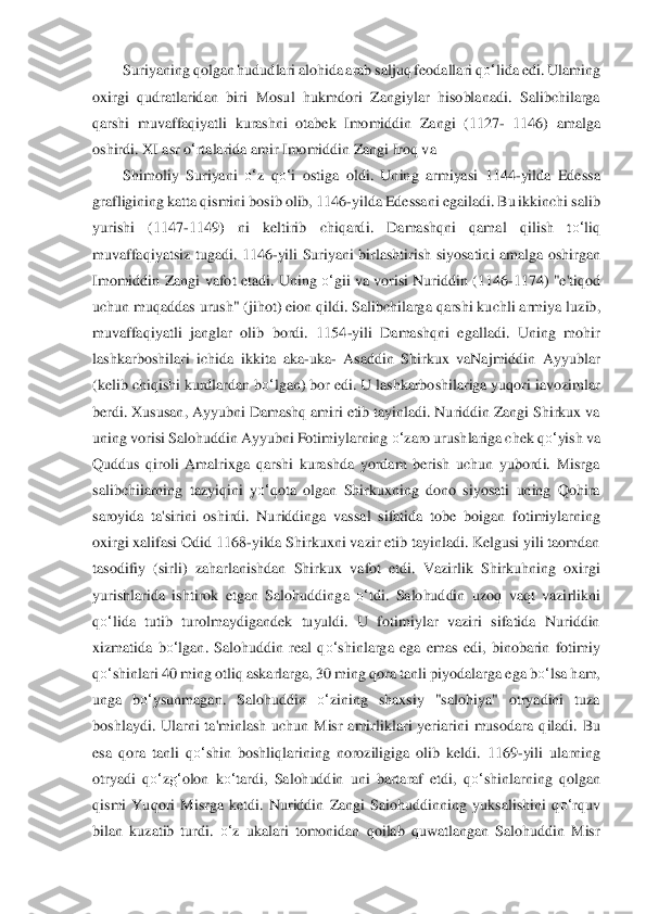 Suriyaning qolgan hududlari alohida arab saljuq feodallari 	qo‘	lida	 edi. Ula	ming 	
oxirgi  qudratlaridan  biri  Mosu	l  hukmdori  Zangiylar  hisoblanadi.  Salibchilarga 	
qarshi  muvaffaqiyatli  kurashni  otabek  Imomiddin  Zangi  (1127	- 1146)  amalga 	
oshirdi. XI asr 	o‘rtalarida amir Imomiddin Zangi Iroq va	 	
Shimoliy  Suriyani 	o‘	z  q	o‘	i  ostiga  oldi.  Un	ing  armiyasi  1144	-yilda  Edessa 	
graf	ligining katta qismini bosib olib, 1146	-yilda Edessani egailadi. Bu ikkinchi salib 	
yurishi  (1147	-1149)  ni  keltirib  chiqardi.  Damashqni  qama	l  qilish  t	o‘	liq 	
muvaffaqiyatsiz  tugadi.  1146	-yili  Suriyani  birlashtirish  siyosatin	i  amalga  oshirgan 	
Imomiddin  Zangi v	afot etadi.  Uning 	o‘	gii va vorisi  Nuriddin  (1146	-1174)  "e'tiqod 	
uchun muqaddas urush" (jihot) eion qildi. Salibchilarga qarshi kuchli armiy	a luzib, 	
muvaffaqiyatli  janglar  olib  bordi.  1154	-yili  Damashqni  egalladi.  Uning  mo	hir 	
lashkarboshilari  ichida  ikkita 	aka	-uka	- Asaddin  Shirkux  vaNajmiddin  Ayyublar 	
(kelib chiqishi kurdlardan b	o‘	lgan) bor edi. U lashkarboshilariga yuqori iavozimlar 	
berdi. Xu	susan, Ayyubni Damashq amiri etib tayinladi. Nuriddin Zangi Shirkux va 	
uning voris	i Salohuddin Ayyubni Fotimiylarning	 o‘	zaro urushlariga chek q	o‘	yish va 	
Quddus  qiroli  Amalrixga  qarshi  kurashda  yordam  berish  uchun  yubordi.  Misrga 
salibchiiarning  tazyiqini  y	o‘	qota  olgan  Shirkuxning  dono  siyosati  uning  Qohira 	
saroyida  ta'sirini  oshirdi.  Nu	riddinga  vassal  sifatida  tobe  boiga	n  fotimiylarning 	
oxirgi xalifasi Odid 1168	-yilda Shirkuxni vazir etib tayinladi. Kelgusi yili taomdan 	
tasodifiy  (sirli)  zaharlanishdan  Shir	kux  vafot  etdi.  Vazirlik  Shirkuhning  oxirgi 	
yurishlarida  ishtirok  etgan  Salohuddin	ga 	o‘	tdi.  Salohuddin  uzoq  vaqt  vazi	rlikni 	
qo‘	lida	 tutib  turolmaydigandek  tuyuldi.  U  fotimiylar  vaziri  sifatida  Nuriddin 	
xizmatida  b	o‘	lgan.  Salohuddin  real  q	o‘	shinlarga  ega  em	as  edi,  binobarin  fotimiy 	
qo‘	shinlari 40 ming otliq askarlarga, 30 ming qora tanli 	piyodalarga ega 	bo‘	lsa	 ham, 	
unga  b	o‘	ysunmagan.  Salohuddin 	o‘	zining  shaxsiy  "salohiya"  otryadini  tuza 	
boshlaydi.  Ularni  ta'minlash  uchun  Misr  amirliklari  yeriarini  musodara  q	iladi.  Bu 	
esa  qora  tanli  q	o‘	shin  boshliqlarining  noroziligiga  olib  keldi.  1169	-yili 	ularning 	
otryadi  q	o‘	zg‘	olon  k	o‘	tard	i,  Salohuddin  uni  bartaraf  etdi,  q	o‘	shinlarning  qolgan 	
qismi  Yuqori  Misrga  ketdi.  Nuriddin  Zangi  Saiohuddinning  yuksalishini  q	o‘	rquv 	
bila	n  kuzatib  turdi. 	o‘	z  ukalari  tomonidan  qoilab  quwatlangan  Salohuddin  Misr  