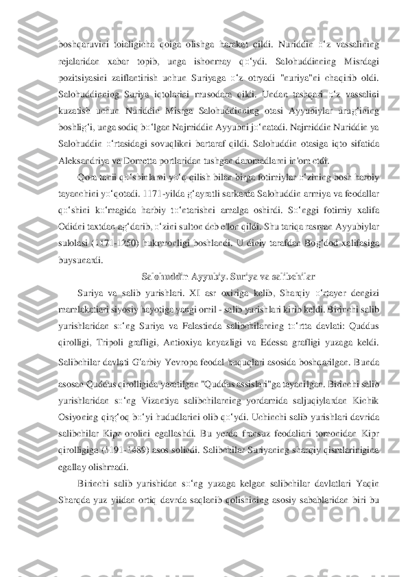 boshqaruvi	ni  toialigicha  qoiga  olishga  haraka	t  qildi.  Nuriddin 	o‘	z  vassalining 	
rejalaridan  xabar  topib,  unga  ishonmay  q	o‘	ydi.  Salohuddinning  Misrdagi 	
pozitsiyasini  zaiflantirish  uchu	n  Suriyaga 	o‘	z  otryadi  "nuriya"ni  chaqirib  oldi. 	
Salohuddinning  Suriya  iqtolarini  mu	sodara  qildi.  Undan  tashqari 	o‘	z  va	ssalini 	
kuzatish  uchun  Nuriddin  Misrga  Salohuddinning  otasi  Ayyubiylar  uru	g‘	ining 	
boshli	g‘	i, unga sodiq b	o‘	lgan Najmiddin Ayyubni j	o‘	nata	di. Najmiddin Nuriddin ya 	
Salohuddin 	o‘	rtasidagi  sovuqlikni  bartaraf  qildi.  Salohudd	in  otasiga  iqto  sifatida 	
Aleksandri	ya va Dometta portlaridan tushgan daromadlarni in'om ctdi.	 	
Qora tanii q	o‘	shinlarni y	o‘	q qilish bilan birga fotimiylar 	o‘	zining bosh harbi	y 	
tayanchini y	o‘	qotadi. 1171	-yilda 	g‘	ayratli sarkarda Salohuddin armiya va feodallar	 	
qo‘	shini  k	o‘	magida  harbiy  t	o‘	ntari	shni  amalga  oshirdi.  S	o‘	nggi  fotimiy  xalifa 	
Odidni taxtdan a	g‘	darib, 	o‘	zini sulton dcb e'lon qildi. Shu tariqa rasman Ayyubiylar 	
sulolasi	 (1171	-1250)  hukmronligi  boshlandi.  U  diniy  tarafdan  Bo	g‘	dod  xalifasiga 	
buysunardi.	 	
Salohuddin Ayyubiy. Suriya va salib	chilar	 	
Suriya  va  salib  yurishlari.  XI  asr  oxiriga  kelib,  Sharqiy 	o‘	rtayer  dengizi 	
mamlakatiari siyosiy hayotiga yangi omil 	- salib yurish	lari kirib keldi. Birinchi salib 	
yurishlaridan  s	o‘	ng  Suriya  va  Falastinda  salibchila	rning  t	o‘	rtta  davlati:  Quddus 	
qirol	ligi,  Tripoli  grafligi,  Antioxiya  knyazligi  va  Edessa  grafligi  yuzaga  keldi. 	
Salibchilar  davlati 	G	‘arbiy	 Yevropa  feodal  huquqlari  asosida	 boshqarilgan.  Bunda 	
asosan Quddus qirolligida yaratilgan "Quddus assislari"ga tayani	lgan. Birinchi salib 	
yurishlaridan	 so‘	ng  Vizantiya  salibchilarning  yordamida  saljuqiylardan  Kichik 	
Osiyoning  qir	g‘	oq b	o‘	yi  hududlarini olib q	o‘	ydi.  Uchinchi  salib  yurishla	ri  davrida 	
salibchilar  Kipr  orolini  egallashdi.  Bu  yerda  fransuz  feodaliari  tomonidan	 Kipr 	
qirolligiga (1191	-1489) asos	 solindi. Salibchilar Suriyaning sharqiy qismlarinigina 	
egallay olishmadi.	 	
Birinchi  salib  yurishidan  s	o‘	ng  yuzaga  kelgan  salibchilar  davl	atlari  Yaqin 	
Sharqda  yuz  yiidan  ortiq  davrda  saqlanib  qolishining  asosiy  sabablaridan	 biri  bu  