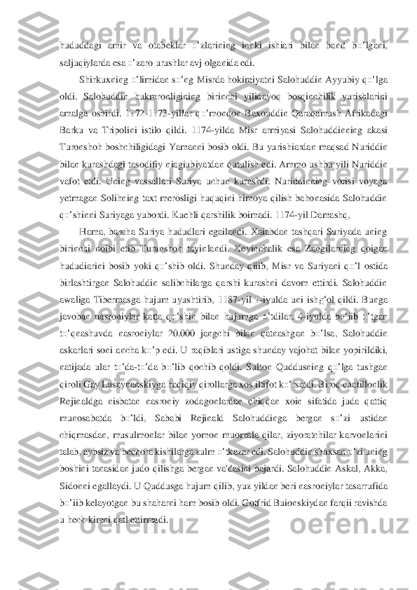 hududdagi  amir  va  otabekl	ar 	o‘	zlarining  ichki  ishiari  bilan  band  b	o‘	lgani, 	
saljuqiylarda esa 	o‘	zaro urushlar avj olganida edi.	 	
Shirkuxning 	o‘	limidan s	o‘	ng Misrda 	hokimiyatni Salohuddin Ayyubiy q	o‘	lga 	
oldi.  Salohuddin  hukmronligining  birinchi  yilid	ayoq  bosqinchilik  yurishlarini 	
ama	lga  oshirdi.  1172	-1173	-yilIar  q	o‘	mondon  Baxouddin  Qaraqamush  Afrikadagi 	
Barku  va  Tripolini  istilo  qildi.  1174	-yilda  Misr 	armiyasi  Salohud	dinning  akasi 	
Turonshoh boshchiligidagi Yamanni bosib oldi. Bu yurishiardan maqsad N	uriddin 	
bilan  kurashdagi  tasodifiy	 niagiubiyatdan qutulish  edi.  Ammo  ushbu  yili  Nuriddin 	
vafot  etdi.  Uning  vassallari  Suriya  uchun  kurashdi.  Nuriddinning  vorisi  voyaga 
yetm	agan  Solihning  taxt  merosligi  huquqini  himoya  qilish  bahonasida  Salohuddin 	
qo‘	shinni	 Suriyaga yubordi. Kuehli qarshili	k boimadi. 1174	-yil Damashq,	 	
Hama,  barcha  Suriya  hududlari  egailandi.  Xaiabdan  tashqari  Suriyada  uning 	
birinchi  noibi  etib  Turanshoh  tayin	landi.  Keyinchalik  esa  Zangilarning  qoigan 	
hududiarini  bosib  yoki  q	o‘	shib  oldi.  Shun	day  qiiib,  Misr  va  Suriyani  q	o‘	l  o	stida 	
birlashtirgan  Salohuddin  salibchilarga  qarshi  kurashni  davom  ettirdi.  Salohuddin 
awaliga  Tibermasga  hujum  uyushtirib,  1187	-yil  1	-iyu	lda  uni  ish	g‘	ol  qildi.  Bunga 	
javoban  nasroniylar  katta  q	o‘	shin  bilan  hujumga 	o‘	tdila	r.  4	-iyulda  b	o‘	iib 	o‘	tgan 	
to‘	qnash	uvda  nasroniylar  20.000  jangchi  bilan  qatnashgan  b	o‘	lsa,  Salohuddin 	
askarlari soni  ancha k	o‘	p  edi.  U  raqiblari ustiga shunday  vajohat  bila	n  yopirildiki, 	
natijada  ular  t	o‘	da	-to‘	da  b	o‘	lib  qochib  qoldi.  Sulton  Quddusning  q	o‘	lga  tushgan 	
qiroli Gay Lusaynanskiy	ga haqiqiy qirollarga xos iltifot k	o‘	rsatdi. Biroq chatillonlik 	
Rejinaldga  nisbatan  nasroniy  zodagonlardan  chiqqan  xoin  sifatida  juda  qatt	iq 	
munosabatda  b	o‘	ldi,  Sababi  Rejinald  Salohuddinga  bergan  s	o‘	zi  ustidan 	
chiqmasdan,	 musulmonlar  bilan  yomon  muomala  q	ilar,  ziyoratchilar  karvonlarini 	
talab, aybsiz va bechora kishilarga zulm 	o‘	tkazar edi. Salohuddin shaxsan 	o‘	zi uning 	
boshini  tanasidan  ju	do  qilishga  bergan  va'dasini  bajardi.  Salohuddin  Askal,  Akka, 	
Sidonni egallaydi. U Q	uddusga hujum qilib, yuz yildan be	ri nasroniylar tasarrufida 	
bo‘	iib kelayotgan bu shaharni ham bosib oldi. Gotfrid Buionskiydan farqii ravishda 	
u hech kimni qatl ettirmadi.	  