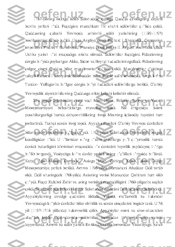 1187	-yilning  oxiriga  kelib  Salohuddin  q	o‘	liga  Quddus  qirolligning  deyarli 	
barcha  yerlari 	o‘	tdi.  Faqatgina  mustahkam  T	ir  shahri  salibchilar 	qo‘	lida	 qoldi. 	
Quddusning  qulashi  Yevropda  uchinchi  salib  yurishining  (1189	-1192) 	
boshlanishiga  sabab  b	o‘	ldi.  Unga  A	ngliya  qiroii  Richard 	I Sh	eryurak,  Germaniya 	
imperatori  Fridrix  I  Barbarossa,  Fransiya  qiroli  Filipp  II  Avgust  boshchi	lik  qildi. 	
Ushbu  yurish 	o‘	zt  maqsadiga  erisha  olmadi.  Salibchilar  faqatgina  Falastinning 	
dengiz b	o‘	yida joylashgan Akka, Sidon va Beyrut h	ududlarini egalladi. Falastinning 	
qolgan  qismi  Quddus  bilan  musulmoniar 	qo‘	lida	 qoldi.  Musulmoniar 	g‘	aiabasi 	
tufayli  Ri	chard  I  Sheryurak  Salohuddin  bilan  Ramle  sulhi  imzolaydi.  Unga  k	o‘	ra, 	
Turdan	- Yaffagacha  b	o‘	lgan  dengiz  b	o‘	yi  hududlari  salibchilarga  ber	ildi, 	G	‘arbiy	 	
Yevropalik ziyoratchilarning Quddusga erkin kelishi kelishib olinadi.	 	
Shu  tariqa  Salohuddin  qisqa  vaqt  Mi	sr,  Hijoz,  Falastin,  Suriya  va  Yuqori 	
Mesopotamiyani  birlashtirishga  muvaffaq  boidi.  Nil  irrigatsiya  tizimi 
yaxshilanganligi  hamda  dehqon	chi	likning  rivoji  Misrning  iqtisodiy  hayotini  ham 	
jonlantirdi.  Tashqi  savdo  rivoj  topdi.  Ayyub  sultonlari 	G	‘arbiy	 Yevro	pa  davlatlari 	
bilan  savdo  aloqalarini  y	o‘	lga  q	o‘	ydi.  1193	-yilda  Salohuddin  Damashqda  bezgak 	
kasalligidan 	o‘	ldi.  U 	o‘	limidan  s	o‘	ng 	o‘	zaro 	urus	hlarga  y	o‘	l  q	o‘	ymaslik  hamda 	
daviati  butunligini  ta'miniash  maqsadida 	o‘	z  daviatini  hayotlik  paytidayoq  t	o‘	rtga 	
bo‘	lib  bcrgandi.  Vasiyatiga  k	o‘	ra  davlat  yerlari  uning 	o‘	g‘	illari 	o‘	rtasida  b	o‘	lindi. 	
Katta 	o‘	gii  Afzaiga  Damashq,  Azizga  Misr,  Zohirga  Xala	b,  u	kasi  Odilga 	
Mesopotamiya  yerlari  berildi.  Amrno  1196	-yilda  Damashqni  Afzaldan  Odil  tortib 	
oldi.  Odil  shuningdek  12	0l-yilda  Azizning  vorisi  Mansurdan  Qohirani  ham  olib 	
qo‘	ydi. Faqat Xalabni Zohir va uning vorislari mustaqilligini 1260	-yilgacha saqlab 	
qo	ldi.	 Shu tariqa parchalanib ketgan Salohuddin davlatini Odil bir qadar birlashtirdi. 	
Ayyubiylarning  avvalgi  qudratini  t	ikladi.  Yuksak 	ma	’lumot	li  bu  hukmdor 	
Yevropadagi k	o‘	plab davlatlar bilan elchilik va savdo aioqalarini bogiab turdi. U 26 	
yil  (1192	-1218 	yilla	rda)  hukmronlik  qilib,  Ayyubiylar  nomi  va  shon	-shuxratini 	
ulu	g‘	lab  keldi.  Odil  davrida  saiibchilar  tomonidan  t	o‘	rti	nchi  salib  yurishi 	
tayyorlandi. Ammo bu salib yurishi Enrike Dandalo tomonidan Vizantiyaga burub  