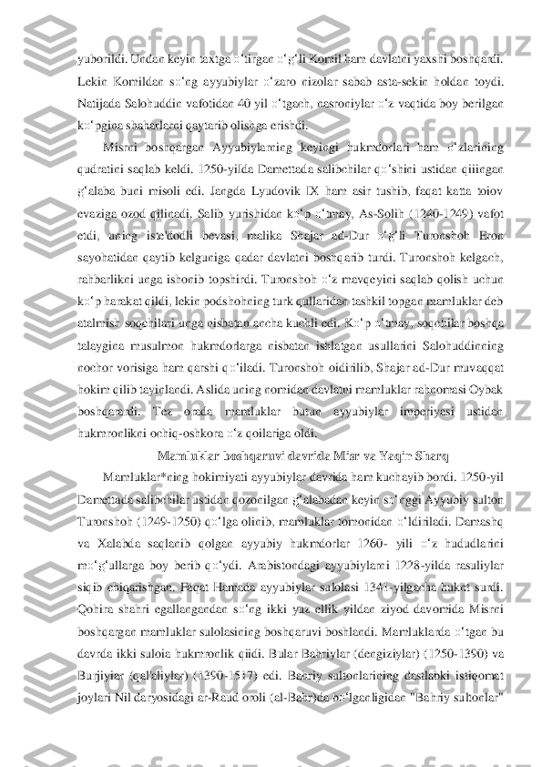 yuborildi. Undan keyin taxtga 	o‘	tirgan 	o‘	g‘	li Komil ham davlatni yaxshi boshqardi. 	
Lekin  Komildan  s	o‘	ng  ayyubiylar 	o‘	zaro  nizolar  sabab  asta	-sekin  holdan  toydi	. 	
Natijada Salohuddin vafotidan 40 yil 	o‘	tgach, nasroniylar 	o‘	z vaqtida boy berilgan 	
ko‘	pgina shaharlarni qaytarib olishga erishdi.	 	
Misr	ni  bo	shqargan  Ayyubiylarning  keyingi  hukmdorlari  ham 	o‘	zlarining 	
qudratini  saqlab  keldi.  1250	-yiIda  Damettada  salibchila	r  q	o‘	shini  ustidan  qiiingan 	
g‘	alaba  buni  misoli  edi.  Jangda  Lyudovik  IX  ham  asir  tushib,  faqat  katta  toiov 	
evaziga  ozod  qilinadi.  Salib 	yuris	hidan  k	o‘	p 	o‘	tmay,  As	-Solih  (1240	-1249)  vafot 	
etdi,  uning  iste'dodli  bevasi,  malika  Shajar  ad	-Dur 	o‘	g‘	li  Turonshoh 	Eron 	
sayohatidan  qaytib  kelguniga  qadar  davlatni  boshqarib  turdi.  Turonshoh  kelgach, 
rahbarlikni  unga  ishonib  topshirdi.  Turonshoh 	o‘	z m	avqey	ini  saqlab  qolish  uchun 	
ko‘	p harakat qildi, lekin podshohning turk qullaridan tashkil topgan mamluklar deb 	
atalmish	 soqchilari unga nisbatan ancha kuchli edi. K	o‘	p 	o‘	tmay, soqchilar boshqa 	
talaygina  musulmon  hukmdorlarga  nisbatan  ishlatgan  usullarini 	Saloh	uddinning 	
nochor vorisiga ham  qarshi q	o‘	iladi. Turonshoh oidirilib, Shajar ad	-Dur muvaqqat 	
hokim qilib tayinlandi. 	Aslida uning nomidan davlatni mamluklar rahnomasi Oybak 	
boshqarardi.  Tez  orada  mamluklar  butun  ayyubiylar  imperiyasi  ustidan 
hukmronlikn	i och	iq	-oshkora 	o‘	z qoilariga oldi. 	 	
Mamluklar boshqaruvi davrida Misr va Yaqin Sharq	 	
Mamluklar*ning hokimiyati ayyubiyl	ar davrida ham kuchayib bordi. 1250	-yil 	
Damettada salibchilar ustidan qozonilgan 	g‘	alabadan keyin s	o‘	nggi Ayyubiy sulton 	
Turonshoh  (1249	-1250	)  q	o‘	lga  olinib,  mamluklar  tomonidan 	o‘	ldiriladi.  Damashq 	
va  Xalabda  saqlanib  qolgan  ayyubiy  hukmdorlar  1260	- yili 	o‘	z  hududlarini 	
m	o‘	g‘	ullarga  boy  berib  q	o‘	ydi.  Arabistondagi  ayyubiylarni  1228	-yilda  rasuliylar 	
siqib  chiqarishgan.  Faqat  Hamada  ayyubiy	lar  s	ulolasi  1341	-yilgacha  huknt  surdi. 	
Qohira  shahri  egallangandan  s	o‘	ng  ikki  yuz  ellik  yildan  ziyod  davomida  Misrni 	
bo	shqargan mamluklar sulolasining boshqaruvi boshlandi. Mamluklarda 	o‘	tgan bu 	
davrda  ikki  suloia  hukmronlik  qiidi.  Bular  Bahriylar  (dengiz	iylar	)  (1250	-1390)  va 	
Burjiyiar  (qal'aliylar)  (1390	-1517)  edi.  Bahriy  sultonlarining  dastlabki  istiqomat 	
joylari Nil dar	yosidagi ar	-Raud oroli (al	-Bahr)da b	o‘	lganligidan "Bahriy sultonlar"  